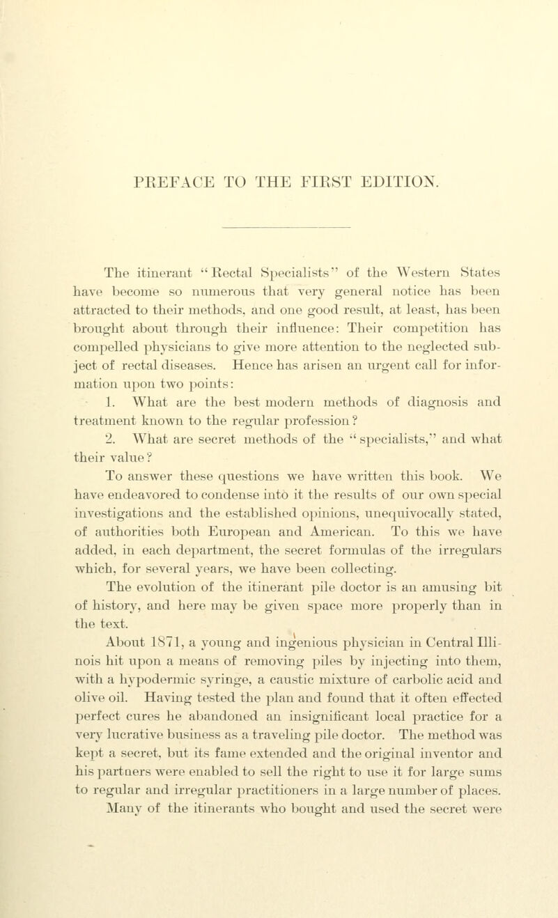 The itinerant Rectal Specialists of the Western States have become so nnnierous that very general notice has been attracted to their methods, and one good result, at least, has been brought about through their influence: Their competition has compelled physicians to give more attention to the neglected sub- ject of rectal diseases. Hence has arisen an urgent call for infor- mation upon two points: 1. What are the best modern methods of diagnosis and treatment known to the regular profession? 2. What are secret methods of the  specialists,'' and what their value? To answer these questions we have written this book. We have endeavored to condense into it the results of our own special investigations and the established o})inions, unequivocally stated, of authorities both European and American. To this we have added, in each department, the secret fornuilas of the irregulars which, for several years, we have been collecting. The evolution of the itinerant pile doctor is an amusing bit of histor}^, and here may be given space more properly than in the text. About 1871, a young and ingenious physician in Central Illi- nois hit upon a means of removing piles by injecting into them, with a hypodermic syringe, a caustic mixture of carbolic acid and olive oil. Having tested the plan and found that it often effected perfect cures he abandoned an insignificant local practice for a veiy lucrative business as a traveling pile doctor. The method was kept a secret, but its fame extended and the original inventor and his partners were enabled to sell the right to use it for large sums to regular and irregular practitioners in a large number of places. Many of the itinerants who bought and used the secret were