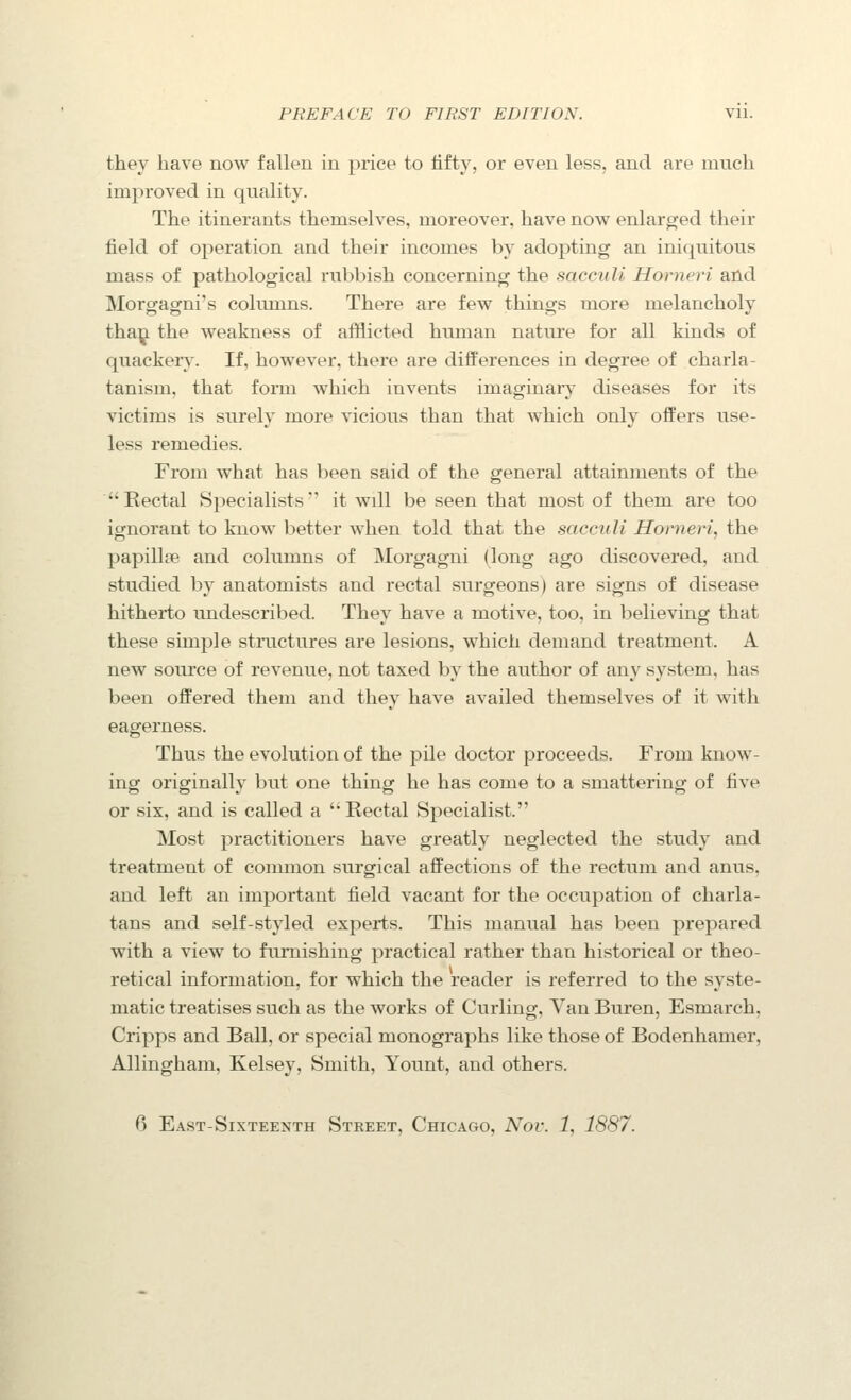 they have now fallen in price to iifty, or even less, and are much improved in quality. The itinerants themselves, moreover, have now enlarged their field of operation and their incomes by adopting an iniquitous mass of pathological rubbish concerning the sacciili Horneri and Morgagni's columns. There are few things more melancholy tha|^ the weakness of afflicted human nature for all kinds of quackeiy. If, however, there are differences in degree of charla- tanism, that form which invents imaginaiy diseases for its victims is surely more vicious than that which only offers use- less remedies. From what has been said of the general attainments of the Rectal Specialists' it will be seen that most of them are too ignorant to know better when told that the saccuU Horneri, the papillcB and columns of Morgagni (long ago discovered, and studied by anatomists and rectal surgeons) are signs of disease hitherto undescribed. They have a motive, too, in believing that these simple structures are lesions, which demand treatment. A new source of revenue, not taxed by the author of any system, has been offered them and they have availed themselves of it with eagerness. Thus the evolution of the pile doctor proceeds. From know- ing originally but one thing he has come to a smattering of five or six, and is called a Rectal Specialist. Most practitioners have greatly neglected the study and treatment of common surgical affections of the rectum and anus, and left an important field vacant for the occupation of charla- tans and self-styled experts. This manual has been prepared with a view to furnishing practical rather than historical or theo- retical information, for which the reader is referred to the syste- matic treatises such as the works of Curling, Van Buren, Esmarch, Cripps and Ball, or special monographs like those of Bodenhamer, Allingham, Kelsey, Smith, Yount, and others. 6 East-Sixteenth Street, Chicago, Nov. 1, 1887.