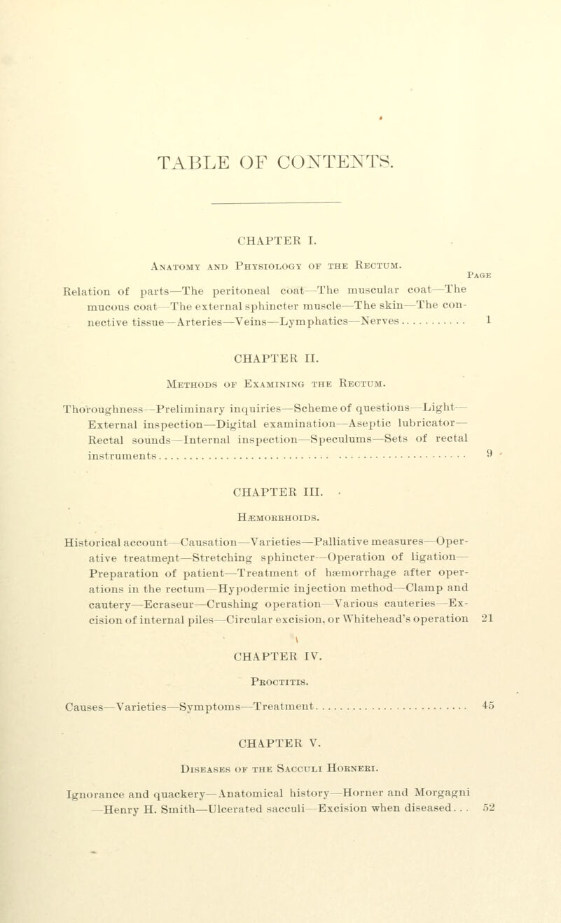 TABLE OF CONTENTS. CHAPTER I. Anatomy and Physiology of the Rectum. Page Relation of parts—The peritoneal coat—The muscular coat—The mucous coat—The external sphincter muscle—The skin—The con- nective tissue —Arteries—Veins—Lymphatics—Nerves 1 CHAPTER II. Methods of Examining the Rectum. Thoroughness—Preliminary inquiries—Scheme of questions—Light— External inspection—Digital examination—Aseptic lubricator— Rectal sounds—Internal inspection—Speculums—Sets of rectal instruments 9 CHAPTER III. ■ Ha:MOKBHOIDS. Historical account—Causation—Varieties—Palliative measures—Oper- ative treatment—Stretching sphincter—Operation of ligation— Preparation of patient—Treatment of haemorrhage after oper- ations in the rectum—Hyjiodermic injection method—Clamp and cautery—Ecraseur—Crushing operation—Various cauteries—Ex- cision of internal piles—Circular excision, or Whitehead's operation 21 CHAPTER IV. Pboctitis. Causes—Varieties—Symptoms—Treatment 45 CHAPTER V. Diseases of the Sacculi Hoknebi. Ignorance and quackery—Anatomical history—Horner and Morgagni —Henry H. Smith—Ulcerated sacculi—Excision when diseased. .. 52