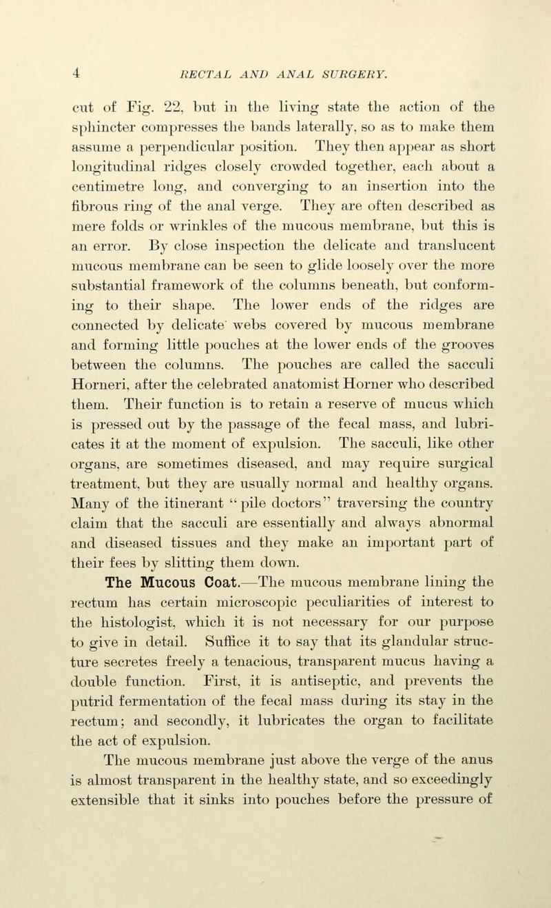 cut of Fig. 22, but in the living state the action of the spliincter compresses the bands laterally, so as to make them assume a perpendicular position. They then appear as short longitudinal ridges closely crowded together, each about a centimetre long, and converging to an insertion into the fibrous ring of the anal verge. They are often described as mere folds or wrinkles of the mucous membrane, but this is an error. By close inspection the delicate and translucent mucous membrane can be seen to glide loosely over the more substantial framework of the columns beneath, but conform- ing to their shape. The lower ends of the ridges are connected by delicate webs covered by mucous membrane and forming little pouches at the lower ends of the grooves between the columns. The pouches are called the sacculi Horneri, after the celebrated anatomist Horner who described them. Their function is to retain a reserve of mucus which is pressed out by the passage of the fecal mass, and lubri- cates it at the moment of expulsion. The sacculi, like other organs, are sometimes diseased, and may require surgical treatment, but they are usually normal and healthy organs. Many of the itinerant pile doctors traversing the country claim that the sacculi are essentially and always abnormal and diseased tissues and they make an important part of their fees by slitting them down. The Mucous Coat.—The mucous membrane lining the rectum has certain microscopic peculiarities of interest to the histologist, which it is not necessary for our purpose to give in detail. Suffice it to say that its glandular struc- ture secretes freely a tenacious, transparent mucus having a double function. First, it is antiseptic, and prevents the putrid fermentation of the fecal mass during its stay in the rectum; and secondly, it lubricates the organ to facilitate the act of expulsion. The mucous membrane just above the verge of the anus is almost transparent in the healthy state, and so exceedingly extensible that it sinks into pouches before the pressure of