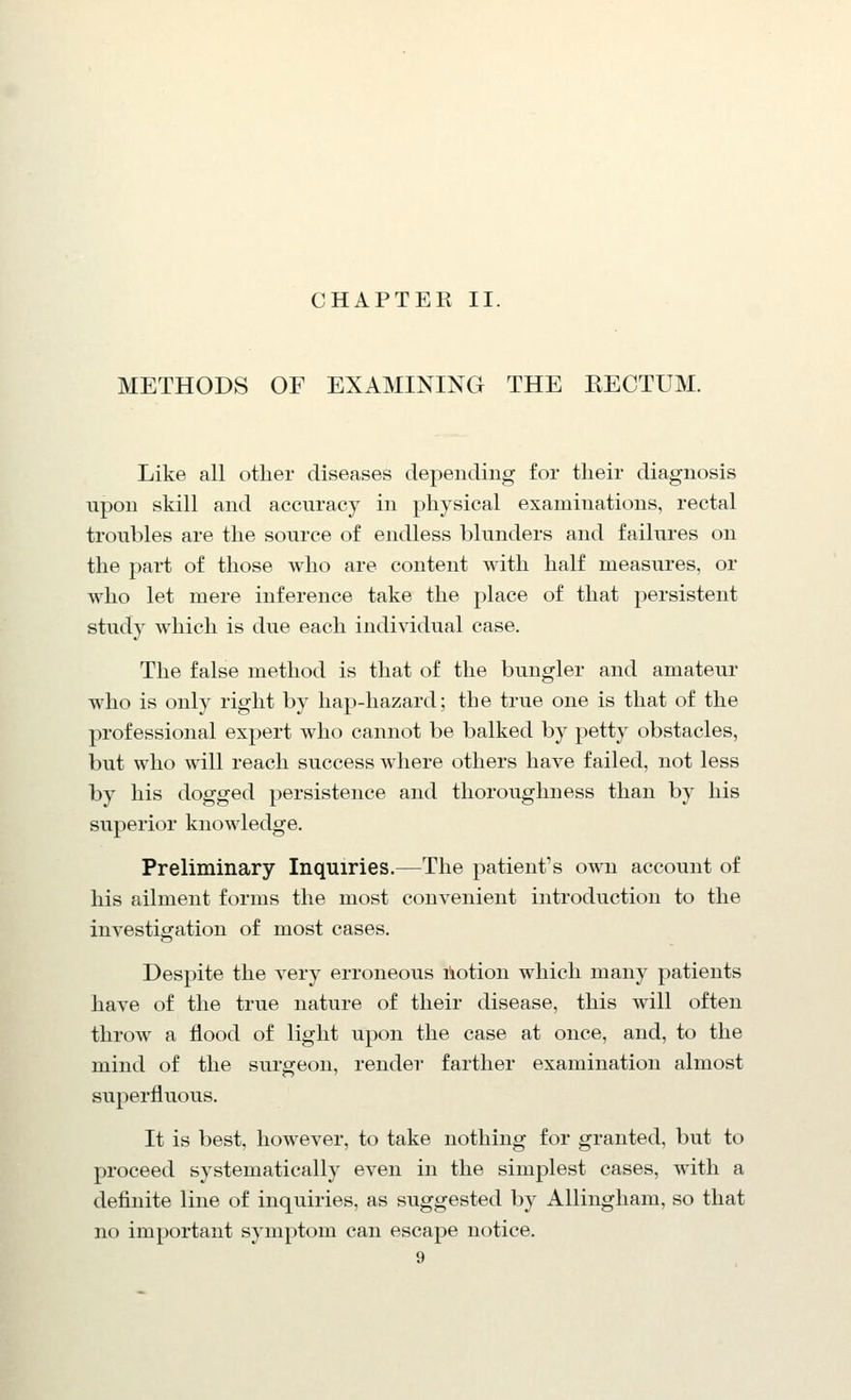CHAPTER II. METHODS OF EXAMINING THE KECTUM. Like all other diseases depending for their diagnosis upon skill and accuracy in physical examinations, rectal troubles are the source of endless blunders and failures on the part of those who are content with half measures, or who let mere inference take the place of that persistent study which is due each individual case. The false method is that of the bungler and amateur who is only right by hap-hazard; the true one is that of the professional expert who cannot be balked by petty obstacles, but who will reach success where others have failed, not less by his dogged persistence and thoroughness than by his superior knowledge. Preliminary Inquiries.—The patient's own account of his ailment forms the most convenient introduction to the investigation of most cases. Despite the very erroneous liotion which many patients have of the true nature of their disease, this will often throw a flood of light upon the case at once, and, to the mind of the surgeon, render farther examination almost superfluous. It is best, however, to take nothing for granted, but to proceed systematically even in the simplest cases, with a definite line of inquiries, as suggested by Allingham, so that no important symptom can escape notice.