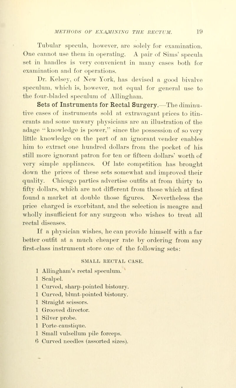 Tubular specula, however, are solely for examination. One cannot use them in operating. A pair of Sims' specula set in handles is very convenient in many cases both for examination and for operations. Dr. Kelsey, of New York, has devised a good bivalve speculum, which is, however, not equal for general use to the four-bladed speculum of AUingham. Sets of Instruments for Rectal Surgery.—The diminu- tive cases of instruments sold at extravagant prices to itin- erants and some unwary physicians are an illustration of the adage  knowledge is power, since the possession of so very little knowledge on the part of an ignorant vender enables him to extract one hundred dollars from the j^ocket of his still more ignorant patron for ten or fifteen dollars' worth of very simple appliances. Of late competition has brought down the prices of these sets somewhat and improved their quality. Chicago parties advertise outfits at from thirty to fifty dollars, which are not different from those which at first found a market at double those figures. Nevertheless the price charged is exorbitant, and the selection is meagre and wholly insufficient for any surgeon who wishes to treat all rectal diseases. If a physician wishes, he can provide himself with a far better outfit at a much cheaper rate by ordering from any first-class instrument store one of the following sets: SMALL RECTAL CASE. 1 Allingham's rectal speculum. ^ 1 Scalpel. 1 Curved, sharp-pointed bistoury. 1 Curved, blunt-pointed bistoury. 1 Straight scissors. 1 Grooved director. 1 Silver probe. 1 Porte-causti que. 1 Small vulsellum pile forceps. 6 Curved needles (assorted sizes).