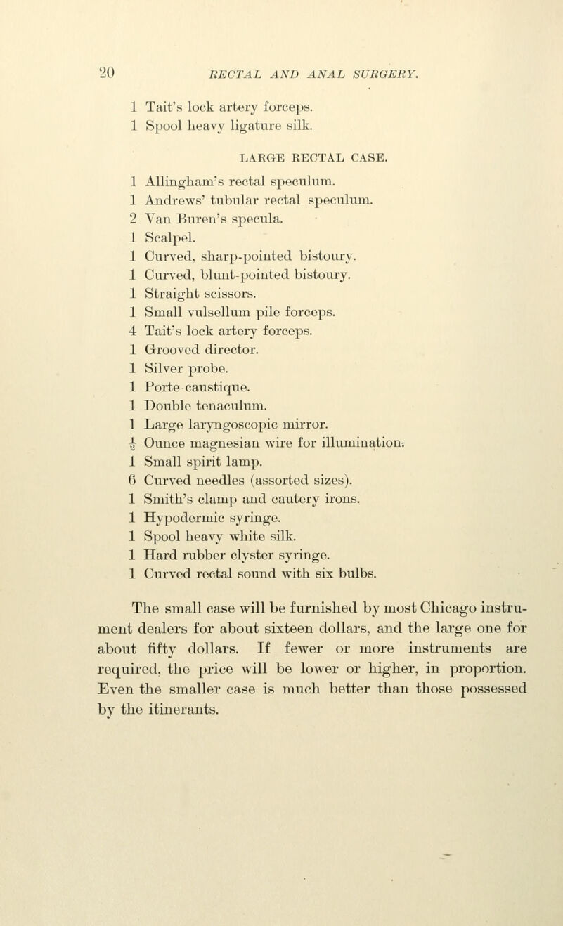 1 Tait's lock artery forceps. 1 Spool heavy ligature silk. LARGE RECTAL CASE. 1 Allingliam's rectal speculum. 1 Andrews' tubular rectal speculum. 2 Van Buren's specula. 1 Scalpel. 1 Curved, sharp-pointed bistoury. 1 Curved, blunt-pointed bistoury. 1 Straight scissors. 1 Small vulsellum pile forceps. 4 Tait's lock artery forceps. 1 Grooved director. 1 Silver probe. 1 Porte-caustique. 1 Double tenaculum. 1 Large laryngoscopic mirror. ^ Ounce magnesian wire for illumination-. 1 Small spirit lamp. 6 Curved needles (assorted sizes). 1 Smith's clamp and cautery irons. 1 Hypodermic syringe. 1 Spool heavy white silk. 1 Hard rubber clyster syringe. 1 Curved rectal sound with six bulbs. The small case will be furnished by most Chicago instru- ment dealers for about sixteen dollars, and the large one for about fifty dollars. If fewer or more instruments are required, the price will be lower or higher, in proportion. Even the smaller case is much better than those possessed by the itinerants.