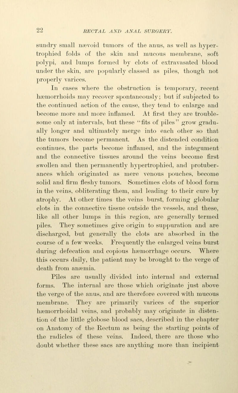 sundry small iijievoitl tumors of the anus, as well as liyper- tropliied folds of the skin and mucous membrane, soft polypi, and lumps formed by clots of extravasated blood under the skin, are popularly classed as piles, though not properly varices. In cases where the obstruction is temporary, recent haemorrhoids may recover spontaneously; but if subjected to the continued action of the cause, they tend to enlarge and become more and more inflamed. At first they are trouble- some only at intervals, but these fits of piles grow gradu- ally longer and ultimately merge into each other so that the tumors become permanent. As the distended condition continues, the parts become inflamed, and the integument and the connective tissues around the veins become first swollen and then permanently hypertrophied, and protuber- ances which originated as mere venous pouches, become solid and firm fleshy tumors. Sometimes clots of blood form in the veins, obliterating them, and leading to their cure by atrophy. At other times the veins burst, forming globular clots in the connective tissue outside the vessels, and these, like all other lumps in this region, are generally termed piles. They sometimes give origin to suppuration and are discharged, but generally the clots are absorbed in the course of a few weeks. Frequently the enlarged veins burst during defecation and copious haemorrhage occurs. Where this occurs daily, the patient may be brought to the verge of death from an?emia. Piles are usually divided into internal and external forms. The internal are those which originate just above the verge of the anus, and are therefore covered with mucous membrane. They are primarily varices of the superior hsemorrhoidal veins, and probably may originate izi disten- tion of the little globose blood sacs, described in the chapter on Anatomy of the Rectum as being the starting points of the radicles of these veins. Indeed, there are those who doubt whether these sacs are anything more than incipient