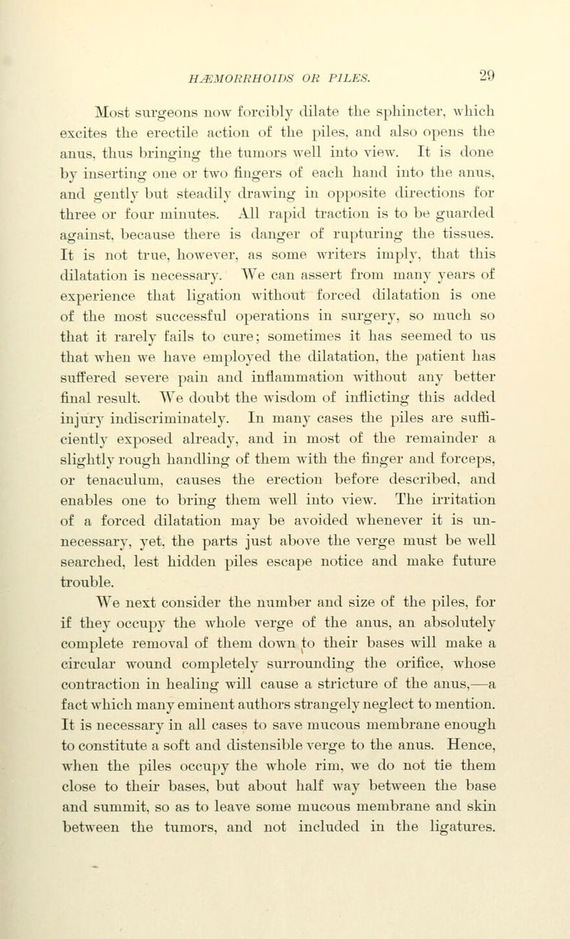 Most surgeons now forcibly dilate the sphincter, which excites the erectile action of the piles, and also opens the anus, thus bringing the tumors well into view. It is done by inserting one or two fingers of each hand into the anus, and gently but steadily drawing in opposite directions for three or foar minutes. All rapid traction is to be guarded against, because there is danger of rupturing the tissues. It is not true, however, as some writers imply, that this dilatation is necessary. We can assert from many years of experience that ligation without forced dilatation is one of the most successful operations in surgery, so much so that it rarely fails to cure; sometimes it has seemed to us that when we have employed the dilatation, the patient has suffered severe pain and inflammation without any better final result. We doubt the wisdom of inflicting this added injury indiscriminately. In many cases the piles are suffi- ciently exposed already, and in most of the remainder a slightly rough handling of them with the finger and forceps, or tenaculum, causes the erection before described, and enables one to bring them well into view. The irritation of a forced dilatation may be avoided whenever it is un- necessary, yet, the parts just above the verge must be well searched, lest hidden piles escape notice and make future trouble. We next consider the number and size of the piles, for if they occupy the whole verge of the anus, an absolutely complete removal of them down to their bases will make a circular wound completely surrounding the orifice, whose contraction in healing will cause a stricture of the anus,—a fact which many eminent authors strangely neglect to mention. It is necessary in all cases to save mucous membrane enough to constitute a soft and distensible verge to the anus. Hence, when the piles occupy the whole rim, we do not tie them close to their bases, but about half way between the base and summit, so as to leave some mucous membrane and skin between the tumors, and not included in the ligatures.