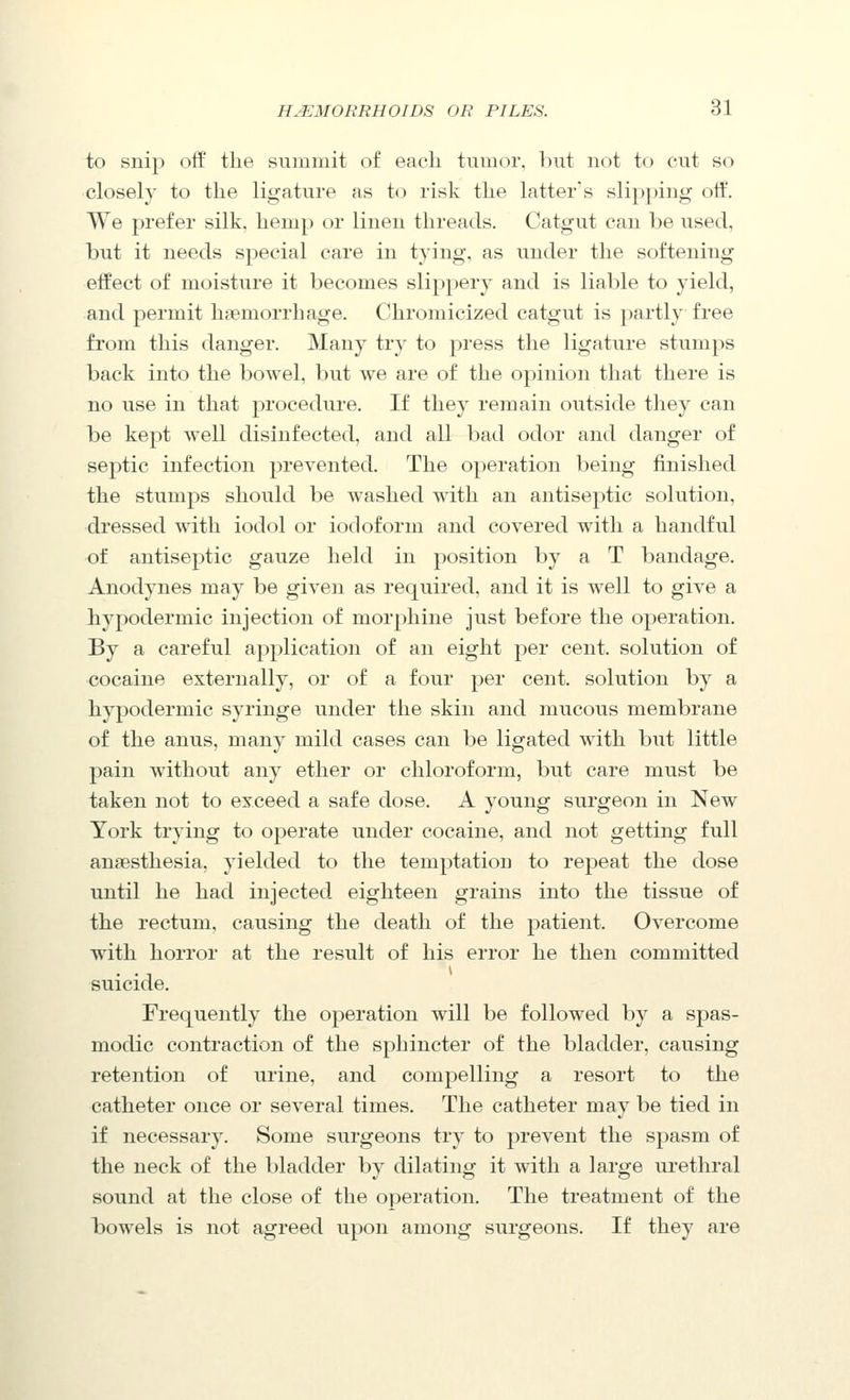 to snip off the summit of each tumor, hut not to cut so closely to the ligature as to risk the latter's slipping off. We prefer silk, hemp or linen threads. Catgut can be used. but it needs special care in tying, as under the softening effect of moisture it becomes slippery and is liable to yield, and permit haemorrhage. Chromicized catgut is partly free from this danger. Many tr}- to press the ligature stumps back into the bowel, but we are of the opinion that there is no use in that procedure. If they remain outside they can be kept w^ell disinfected, and all bad odor and danger of septic infection prevented. The operation being finished the stumps should be washed with an antiseptic solution, dressed with iodol or iodoform and covered with a handful of antiseptic gauze held in position by a T bandage. Anodynes may be given as required, and it is well to give a hypodermic injection of morphine just before the operation. By a careful application of an eight per cent, solution of cocaine externally, or of a four per cent, solution by a hypodermic syringe under the skin and mucous membrane of the anus, many mild cases can be ligated with but little pain without any ether or chloroform, but care must be taken not to exceed a safe dose. A young surgeon in New York trying to operate under cocaine, and not getting full anaesthesia, yielded to the temptation to repeat the dose until he had injected eighteen grains into the tissue of the rectum, causing the death of the patient. Overcome with horror at the result of his error he then committed suicide. Frequently the operation will be followed by a spas- modic contraction of the sphincter of the bladder, causing retention of urine, and compelling a resort to the catheter once or several times. The catheter may be tied in if necessary. Some surgeons try to prevent the spasm of the neck of the bladder by dilating it with a large urethral sound at the close of the operation. The treatment of the bowels is not agreed upon among surgeons. If they are