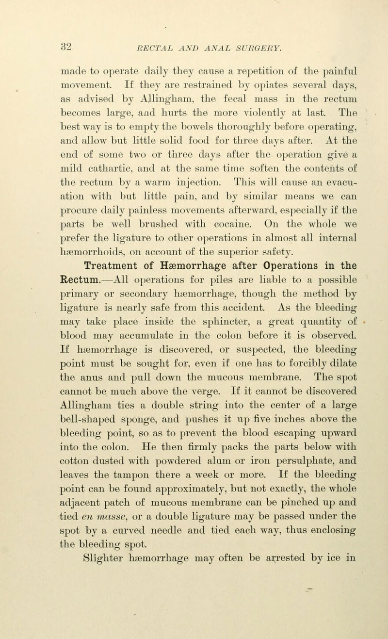 made to operate daily they cause a repetition of the painful movement. If they are restrained by opiates several days, as advised by AlliniJ^ham, the fecal mass in the rectum becomes large, and hurts the more violently at last. The best way is to empty the bowels thoroughly before operating, and allow but little solid food for three days after. At the end of some two or three days after the operation give a mild cathartic, and at the same time soften the contents of the rectum by a warm injection. This will cause an evacu- ation with but little pain, and by similar means we can procure daily painless movements afterward, especially if the parts be well brushed with cocaine. On the whole we prefer the ligature to other operations in almost all internal haemorrhoids, on account of the superior safety. Treatment of Haemorrhage after Operations in the Rectum.—All operations for piles are liable to a possible primary or secondary hjiemorrhage, thoiigh the method by ligature is nearly safe from this accident. As the bleeding may take place inside the sphincter, a great quantity of blood may accumulate in the colon before it is observed. If haemorrhage is discovered, or suspected, the bleeding point must be sought for, even if one has to forcibly dilate the anus and pull down the mucous membrane. The spot cannot be much above the verge. If it cannot be discovered Allingham ties a double string into the center of a large bell-shaped sponge, and pushes it up five inches above the bleeding point, so as to prevent the blood escaping upward into the colon. He then firmly packs the parts below with cotton dusted with powdered alum or iron persulphate, and leaves the tampon there a week or more. If the bleeding point can be found approximately, but not exactly, the whole adjacent patch of mucous membrane can be pinched up and tied en masse, or a double ligature may be passed under the spot by a curved needle and tied each way, thus enclosing the bleeding spot. Slighter haemorrhage may often be arrested by ice in