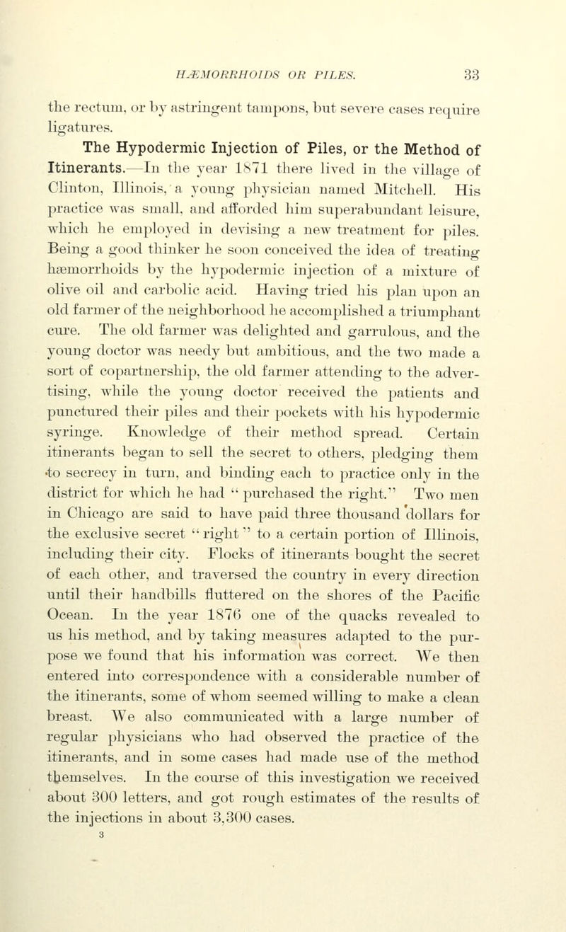 the rectum, or bj astringent tampons, but severe cases require ligatures. The Hypodermic Injection of Piles, or the Method of Itinerants.—In the year isTl there lived in the villao-e of Clinton, Illinois, a young jihysician named Mitchell. His practice was small, aiid afforded him superabundant leisure, which he employed in devising a new treatment for piles. Being a good thinker he soon conceived the idea of treating haemorrhoids by the hypodermic injection of a mixture of olive oil and carbolic acid. Having tried his plan upon an old farmer of the neighborhood he accomplished a triumphant cure. The old farmer was delighted and garrulous, and the young doctor was needy but ambitious, and the two made a sort of copartnership, the old farmer attending to the adver- tising, while the young doctor received the patients and punctured their piles and their pockets with his hypodermic syringe. Knowledge of their method spread. Certain itinerants began to sell the secret to others, pledging them •to secrecy in turn, and binding each to practice only in the district for which he had purchased the right. Two men in Chicago are said to have paid three thousand dollars for the exclusive secret right to a certain portion of Illinois, including their city. Flocks of itinerants bought the secret of each other, and traversed the country in every direction until their handbills fluttered on the shores of the Pacific Ocean. In the year 1876 one of the quacks revealed to us his method, and by taking measures adapted to the pur- pose we found that his information was correct. We then entered into correspondence with a cojisiderable number of the itinerants, some of whom seemed willing to make a clean breast. We also communicated with a large iiumber of regular physicians who had observed the practice of the itinerants, and in some cases had made use of the method ttiemselves. In the course of this investigation we received about 300 letters, and got rough estimates of the results of the injections in about 3,300 cases.