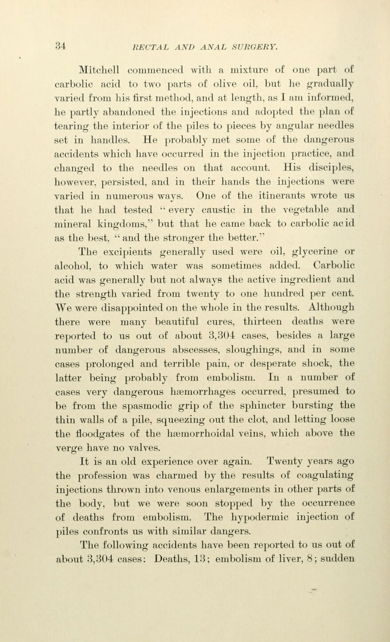 Mitchell commenced with a mixture of one part of carbolic acid to two parts of olive oil, but he gradually varied from liis first method, and at length, as I am informed, he partly abandoned the injections and adopted the plan of tearing the interior of the piles to pieces by angular needles set in handles. He probably met some of the dangerous accidents which have occurred in the injection practice, and changed to the needles on that account. His disciples, however, persisted, and in their hands the injections were varied in numerous ways. One of the itinerants wrote us that he had tested  every caustic in the vegetable and mineral kingdoms, but that he came back to carbolic acid as the best, and the stronger the better. The excipients generally used were oil, glycerine or alcohol, to which water was sometimes added. Carbolic acid was generally but not always the active ingredient and the strength varied from twenty to one hundred per cent. We were disappointed on the whole in the results. Although there were many beautiful cures, thirteen deaths were reported to us out of about 3,304 cases, besides a large number of dangerous abscesses, sloughings, and in some cases prolonged and terrible pain, or desperate shock, the latter being probably from embolism. In a number of cases very dangerous hsemorrhages occurred, presumed to be from the spasmodic grip of the sphincter bursting the thin walls of a pile, squeezing out the clot, and letting loose the floodgates of the hsemorrhoidal veins, which above the verge have no valves. It is an old experience over again. Twenty years ago the profession was charmed by the results of coagulating injections thrown into venous enlargements in other parts of the body, but we were soon stopped by the occurrence of deaths from embolism. The hypodermic injection of piles confronts us with similar dangers. The following accidents have been reported to us out of about 8,304 cases: Deaths, 13; embolism of liver, 8; sudden