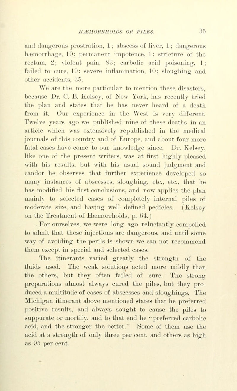 and dangerous prostration, 1; abscess of liver. 1; dangerous haemorrhage, 10; permanent impotence, 1; stricture of the rectum, 2; violent pain, 83; carbolic acid poisoning, 1; failed to cure, 19; severe inflammation, 10; slouo'hingf and other accidents, 35. We are the more particular to mention these disasters, because Dr. C. B. Kelsey, of New York, has recently tried the plan and states that he has never heard of a death from it. Our expei-ience in the West is very different. Twelve years ago we published nine of these deaths in an article which was extensively republished in the medical journals of this country and of Europe, and about four more fatal cases have come to our knowledge since. Dr. Kelsey, like one of the present writers, was at first highly pleased with his results, but with his usual sound judgment and candor he observes that further experience developed so many instances of abscesses, sloughing, etc., etc., that he has modified his first conclusions, and now applies the j^lan mainly to selected cases of completely internal piles of moderate size, and having well defined pedicles. (Kelsey on the Treatment of Haemorrhoids, p. 64.) For ourselves, we were long ago reluctantly compelled to admit that these injections are dangerous, and until some way of avoiding the perils is shown we can not recommend them except in special and selected cases. The itinerants varied greatly the strength of the fluids used. The weak solutions acted more mildly than the others, but they often failed of cure. The strong preparations almost always cured the piles, but they pro- duced a multitude of cases of abscesses and sloughings. The Michigan itinerant above mentioned states that he preferred positive results, and always sought to cause the piles to suppurate or mortify, and to that end he preferred carbolic acid, and the stronger the better. Some of them use the acid at a strength of only three per cent, and others as high as 95 per cent.