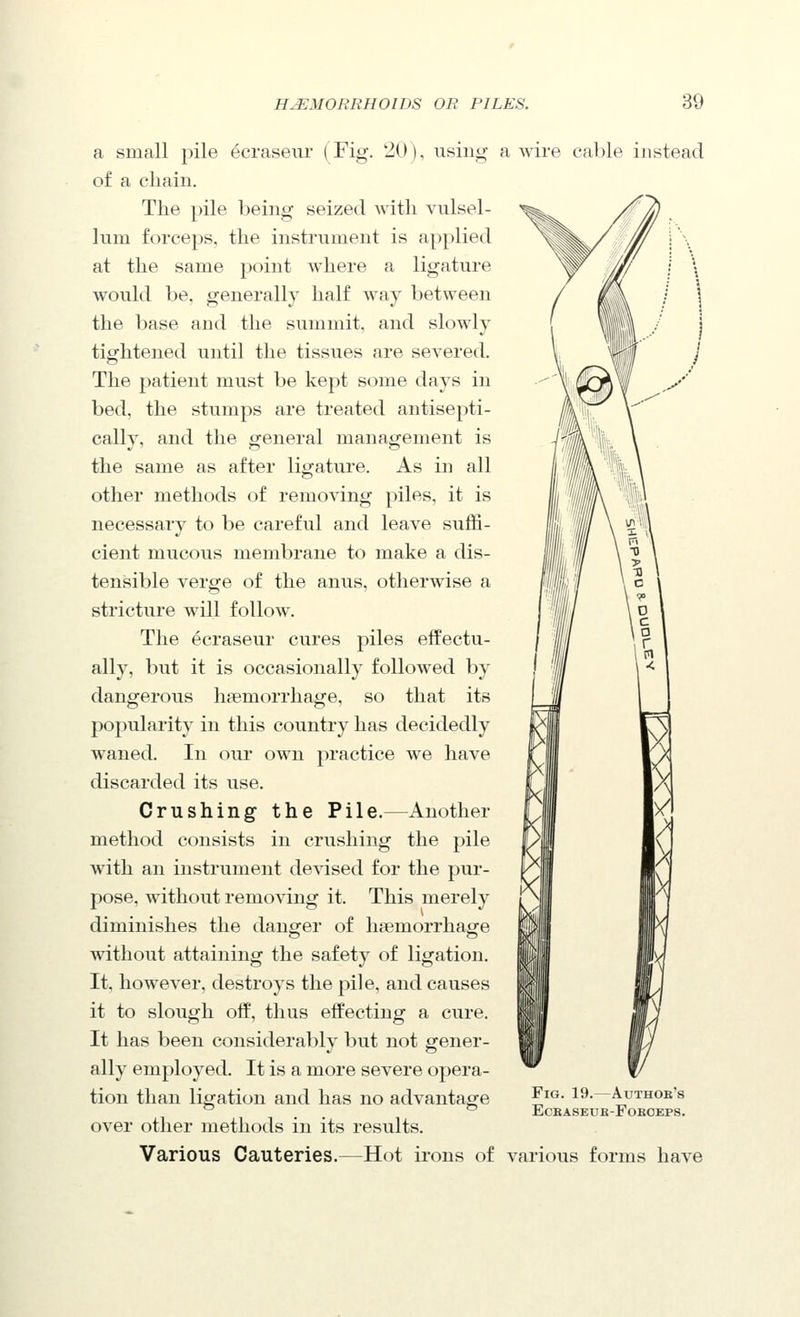 a small pile ecraseur (Fig. 20), using a wire cable instead of a chain. The pile being seized with vulsel- lum forceps, the instrument is applied at the same point where a ligature would be, generally half way between the base and the summit, and slowly tigfhtened until the tissues are severed. The patient must be kept some days in bed, the stumps are treated antisepti- cally, and the general management is the same as after ligature. As in all other methods of removing piles, it is necessary to be careful and leave suffi- cient mucous membrane to make a dis- tensible verge of the anus, otherwise a stricture will follow. The ecraseur cures piles effectu- ally, but it is occasionally followed by dangerous haemorrhage, so that its popularity in this country has decidedly weaned. In our own practice we have discarded its use. Crushing the Pile.—Another fill m/ method consists in crushing the pile with an instrument devised for the pur- pose, without removing it. This merely diminishes the danger of haemorrhage without attaining the safety of ligation. It, however, destroys the pile, and causes it to slough off, thus effecting a cure. It has been considerably but not gener- ally employed. It is a more severe opera- tion than ligation and has no advantage ^^^- 19- Authok's ^ . .  ECBASEUB-FOEOEPS. over other methods in its results. Various Cauteries.—Hot irons of various forms have