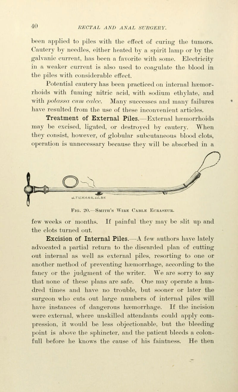 been applied to piles with the effect of curing the tumors. Cautery by needles, either heated by a spirit lamp or by the galvanic current, has been a favorite with some. Electricity in a weaker current is also used to coagulate the blood in the piles with considerable effect. Potential cautery has been practiced on internal haemor- rhoids with fuming nitric acid, with sodium ethylate, and with potassa cum calce. Many successes and many failures have resulted from the use of these inconvenient articles. Treatment of External Piles.—External ha3morrlioids may be excised, ligated, or destroyed by cautery. When they consist, however, of globular subcutaneous blood clots, operation is unnecessary because they will be absorbed in a Fig. 20.—Smith's Wike Cable Eckaseue. few weeks or months. If painful they may be slit up and the clots turned out. Excision of Internal Piles.—A few aiithors have lately advocated a partial return to the discarded plan of cutting out internal as well as external piles, resorting to one or another method of preventing haemorrhage, according to the fancy or the judgment of the writer. We are sorry to say that none of these plans are safe. One may operate a hun- dred times and have no trouble, but sooner or later the surgeon who cuts out large numbers of internal piles will have instances of dangerous haemorrhage. If the incision were external, where unskilled attendants could apply com- pression, it would be less objectionable, but the bleeding point is above the sphincter, and the patient bleeds a colon- full before he knows the cause of his faintness. He then