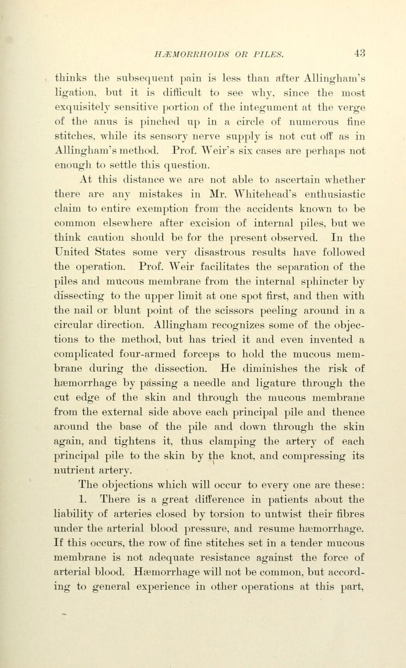 thinks the subsequent pain is less than after Allingham's ligation, but it is difficult to see why, since the most exquisitely sensitive portion of the integument at the verge of the anus is pinched up in a circle of numerous fine stitches, while its sensory nerve supply is not cut olf as in Allingham's method. Prof. Weir's six cases are perhaps not enough to settle this question. At this distance we are not able to ascertain whether there are any mistakes in Mr. Whitehead's enthusiastic claim to entire exemption from the accidents known to be common elsewhere after excision of internal piles, but we think caution should be for the present observed. In the United States some very disastrous results have followed the operation. Prof. AVeir facilitates the separation of the piles and mucous membrane from the internal sphincter by dissecting to the upper limit at one spot first, and then with the nail or blunt point of the scissors peeling around in a circular direction. Allingham recognizes some of the objec- tions to the method, but has tried it and even invented a complicated four-armed forceps to hold the mucous mem- brane during the dissection. He diminishes the risk of haemorrhage by passing a needle and ligature through the cut edge of the skin and through the mucous membrane from the external side above each principal pile and thence around the base of the pile and doAvn through the skin again, and tightens it, thus clamping the artery of each principal pile to the skin by the knot, and compressing its nutrient artery. The objections which will occur to every one are these: 1. There is a great difference in patients about the liability of arteries closed by torsion to untwist their fibres under the arterial blood pressure, and resume li£emorrhage. If this occurs, the row of fine stitches set in a tender mucous membrane is not adequate resistance against the force of arterial blood. Haemorrhage will not be common, but accord- ing to general experience in other operations at this part.