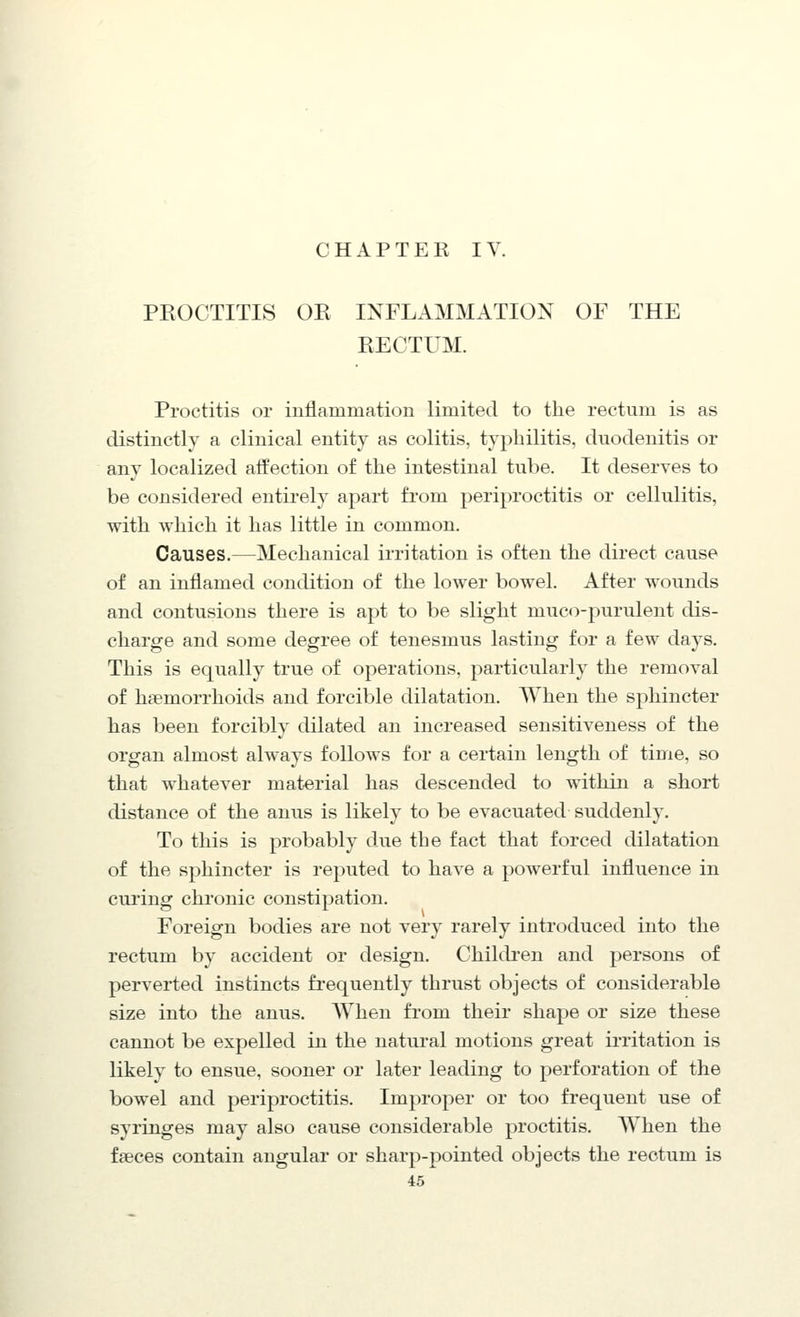 CHAPTER IV. PEOCTITIS OR INFLAMMATION OF THE RECTUM. Proctitis or inflammation limited to the rectum is as distinctly a clinical entity as colitis, typhilitis, duodenitis or any localized affection of the intestinal tube. It deserves to be considered entirely apart from periproctitis or cellulitis, with which it has little in common. Causes.—Mechanical irritation is often the direct cause of an inflamed condition of the lower bowel. After wounds and contusions there is apt to be slight muco-purulent dis- charge and some degree of tenesmus lasting for a few days. This is equally true of operations, particularly the removal of haemorrhoids and forcible dilatation. When the sphincter has been forcibly dilated an increased sensitiveness of the organ almost always follows for a certain length of time, so that whatever material has descended to within a short distance of the anus is likely to be evacuated suddenly. To this is probably due the fact that forced dilatation of the sphincter is reputed to have a powerful influence in curing chronic constipation. Foreign bodies are not very rarely introduced into the rectum by accident or design. Chilcb-en and persons of perverted instincts frequently thrust objects of considerable size into the anus. When from their shape or size these cannot be expelled in the natural motions great irritation is likely to ensue, sooner or later leading to perforation of the bowel and periproctitis. Improper or too frequent use of syringes may also cause considerable proctitis. When the faeces contain angular or sharp-pointed objects the rectum is