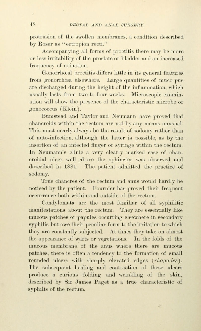 protrusion of the swollen membranes, a condition described by Roser as  ectropion recti. Accompanying all forms of proctitis there may be more or less irritability of the prostate or bladder and an increased frequency of urination. Gonorrhoeal proctitis differs little in its general features from gonorrhoea elsewhere. Large quantities of muco-pus are discharged during the height of the inflammation, which usually lasts from two to four weeks. Microscopic examin- ation will show the presence of the characteristic microbe or gonococcus (Klein). Bumstead and Taylor and Neumann have proved that chancroids within the rectum are not by any means unusual. This must nearly always be the result of sodomy rather than of auto-infection, although the latter is possible, as by the insertion of an infected finger or syringe within the rectum. In Neumann's clinic a very clearly marked case of chan- croidal ulcer well above the sphincter was observed and described in 1881. The patient admitted the practice of sodomy. True chancres of the rectum and anus would hardly be noticed by the patient. Fournier has proved their frequent occurrence both within and outside of the rectum. Condylomata are the most familiar of all sy2:)hilitic manifestations about the rectum. They are essentially like mucous patches or papules occurring elsewhere in secondary syphilis but owe their peculiar form to the irritation to which they are constantly subjected. At times they take on almost the appearance of warts or vegetations. In the folds of the mucous membrane of the anus where there are mucous patches, there is often a tendency to the formation of small rounded ulcers with sharply elevated edges [rhagades). The subsequent healing and contraction of these ulcers produce a curious folding and wrinkling of the skin, described by Sir James Paget as a true characteristic of syphilis of the rectum.