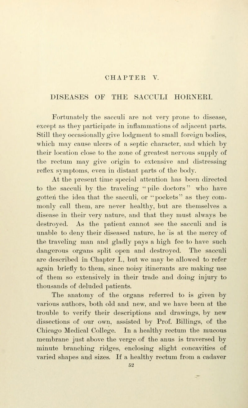 DISEASES OF THE SACCULI HOENERI. Fortunately the sacculi are not very prone to disease, except as they participate in inflammations of adjacent parts. Still they occasionally give lodgment to small foreign bodies, which may cause ulcers of a septic character, and which by their location close to the zone of greatest nervous supply of the rectum may give origin to extensive and distressing reflex symptoms, even in distant parts of the body. At the present time special attention has been directed to the sacculi by the traveling pile doctors who have gotten the idea that the sacculi, or pockets as they com- monly call them, are never healthy, but are themselves a disease in their very nature, and that they must always be destroyed. As the patient cannot see the sacculi and is unable to deny their diseased nature, he is at the mercy of the traveling man and gladly pays a high fee to have such dangerous organs split open and destroyed. The sacculi are described in Chapter I., but we may be allowed to refer again briefly to them, since noisy itinerants are making use of them so extensively in their trade and doing injury to thousands of deluded patients. The anatomy of the organs referred to is given by various authors, both old and new, and we have been at the trouble to verify their descriptions and drawings, by new dissections of our own, assisted by Prof. Billings, of the Chicago Medical College. In a healthy rectum the mucous membrane just above the verge of the anus is traversed by minute branching ridges, enclosing slight concavities of varied shapes and sizes. If a healthy rectum from a cadaver