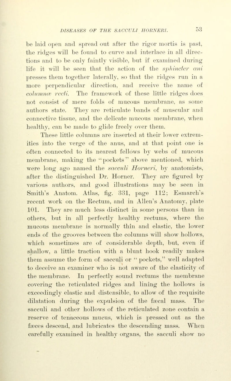 be laid open and spread out after the rigor mortis is past, the ridgfes will be found to curve and interlace in all direc- tions and to be only faintly visible, but if examined during life it will be seen that the action of the sphincter ani presses them together laterally, so that the ridges run in a more perpendicular direction, and receive the name of colummv recti. The framework of these little ridges does not consist of mere folds of mucous membrane, as some authors state. They are reticulate bands of muscular and connective tissue, and the delicate mucous membrane, when healthy, can be made to glide freely over them. These little columns are inserted at their lower extrem- ities into the verge of the anus, and at that point one is often connected to its nearest fellows by webs of mucous membrane, making the pockets above mentioned, which wefe long ago named the scicculi Horneri, by anatomists, after the distinguished Dr. Horner. They are figured by various authors, and good illustrations may be seen in Smith's Anatom. Atlas, fig. 331, page 112; Esmarch's recent w^ork on the Rectum, and in Allen's Anatomy, plate 101. They are much less distinct in some persons than in others, but in all perfectly healthy rectums, where the mucous membrane is normally thin and elastic, the lower ends of the grooves between the columns will show hollows, which sometimes are of considerable depth, but, even if shallow, a little traction with a blunt hook readily makes them assume the form of sacculi or  pockets, well adapted to deceive an examiner who is not aware of the elasticity of the membrane. In perfectly sound rectums the membrane covering the reticulated ridges and lining the hollows is exceedingly elastic and distensible, to allow of the requisite dilatation during the expulsion of the fsecal mass. The sacculi and other hollows of the reticulated zone contain a reserve of tenaceous mucus, which is pressed out as the faeces descend, and lubricates the descending mass. When carefully examined in healthy organs, the sacculi show no