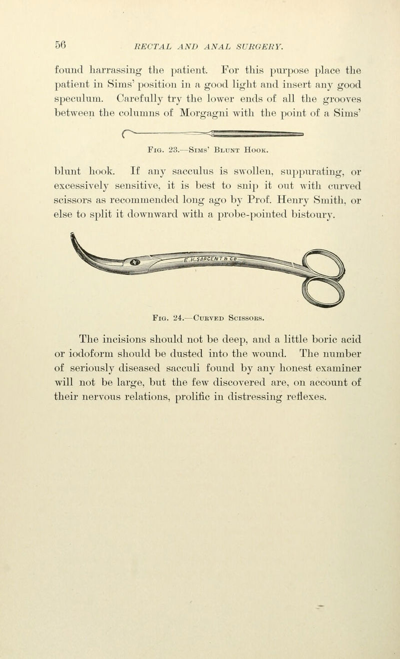 found harrassing the })ntient. For this purpose place the patient in Sims' position in a good light and insert any good speculum. Carefully try the lower ends of all the grooves between the columns of Morgagni with the point of a Sims' r- <s Fig. 23.—Sims' Blunt Hook. blunt hook. If any sacculus is swollen, suppurating, or excessively sensitive, it is best to snip it out with curved scissors as recommended long ago by Prof. Henry Smith, or else to split it downward with a probe-pointed bistoury. Fig. 24.—Cukved Scissobs. The incisions should not be deep, and a little boric acid or iodoform should be dusted into the wound. The number of seriously diseased sacculi found by any honest examiner will not be large, but the few discovered are, on account of their nervous relations, prolific in distressing reflexes.