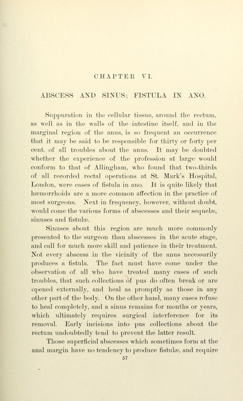 ABSCESS AND SINUS; FISTULA IN ANO. Suppuration in the cellular tissue, around the rectum, as well as in the walls of the intestine itself, and in the marginal region of the anus, is so frequent an occurrence that it may be said to be responsible for thirty or forty per cent, of all troubles about the anus. It may be doubted whether the experience of the profession at large would conform to that of Allingham, who found that two-thirds of all recorded rectal operations at St. Mark's Hospital, London, Avere cases of fistula in ano. It is quite likely that haemorrhoids are a more common affection in the practice of most surgeons. Next in frequency, however, without doubt, would come the various forms of abscesses and their sequelae, sinuses and fistulae. Sinuses about this region are much more commonly presented to the surgeon than abscesses in the acute stage, and call for much more skill and patience in their treatment. Not every abscess in the vicinity of the anus necessarily produces a fistula. The fact must have come under the observation of all who have treated many cases of such troubles, that such, collections of pus do often break or are opened externally, and heal as promptly as those in any other part of the body. On the other hand, many cases refuse to heal completely, and a sinus remains for months or years, which ultimately requires surgical interference for its removal. Early incisions into pus collections about the rectum undoubtedly tend to prevent the latter result. Those superficial abscesses which sometimes form at the anal margin have no tendency to produce fistulas, and require