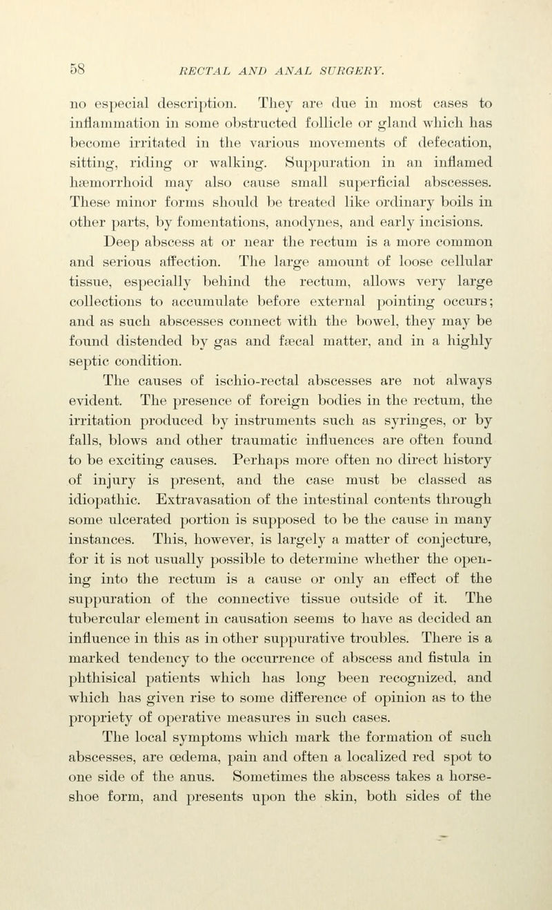 no especial description. Tliey are diie in most cases to inflammation in some obstructed follicle or gland which has become irritated in the various movements of defecation, sitting, riding or walking. Suppuration in an inflamed hsemorrhoid may also cause small superficial abscesses. These minor forms should be treated like ordinary boils in other parts, by fomentations, anodynes, and early incisions. Deep abscess at or near the rectum is a more common and serious afl^ection. Tlie large amount of loose cellular tissue, especially behind the rectum, allows very large collections to accumulate before external pointing occurs; and as such abscesses connect with the bowel, they may be found distended by gas and fsecal matter, and in a highly septic condition. The causes of ischio-rectal abscesses are not always evident. The presence of foreign bodies in the rectum, the irritation produced by instruments such as syringes, or by falls, blows and other traumatic influences are often found to be exciting causes. Perhaps more often no direct history of injury is present, and the case must be classed as idiopathic. Extravasation of the intestinal contents through some ulcerated portion is supposed to be the cause in many instances. This, however, is largely a matter of conjecture, for it is not usually possible to determine whether the open- ing into the rectum is a cause or only an effect of the suppuration of the connective tissue outside of it. The tubercular element in causation seems to have as decided an influence in this as in other suppurative troubles. There is a marked tendency to the occurrence of abscess and fistula in phthisical patients which has long been recognized, and which has given rise to some difference of opinion as to the propriety of operative measures in such cases. The local symptoms which mark the formation of such abscesses, are oedema, pain and often a localized red spot to one side of the anus. Sometimes the abscess takes a horse- shoe form, and presents upon the skin, both sides of the