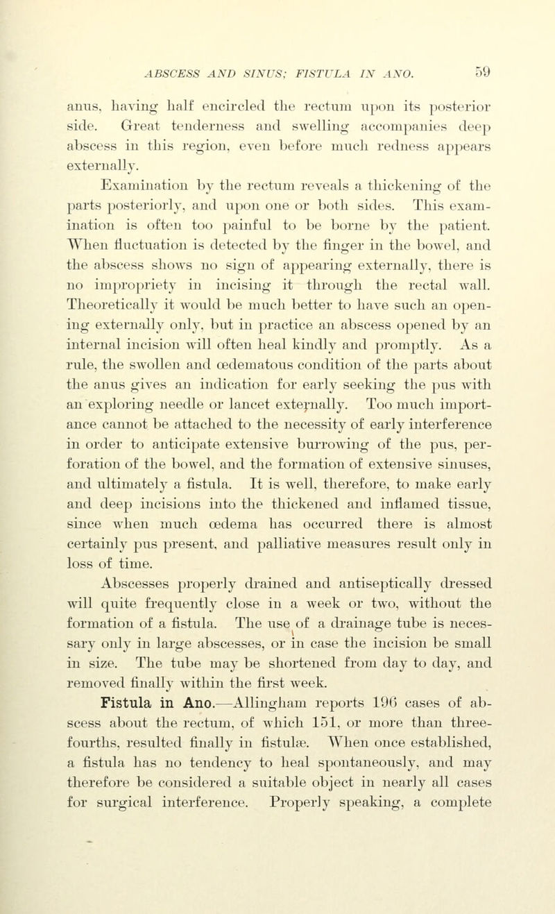 anus, having half encircled the rectum upon its posterior side. Great tenderness and swelling accompanies deep abscess in this region, even before much redness appears externally. Examination bv the rectum reveals a thickenino: of the parts posteriorly, and upon one or both sides. This exam- ination is often too painful to be borne by the patient. When fluctuation is detected by the finger in the bowel, and the abscess shows no sign of appearing externally, there is no impropriety in incising it through the rectal wall. Theoretically it would be much better to have such an open- ing externally only, but in practice an abscess opened by an internal incision will often heal kindly and promptly. As a rule, the swollen and oedematous condition of the parts about the anus gives an indication for early seeking the pus with an exploring needle or lancet extej-nally. Too much import- ance cannot be attached to the necessity of early interference in order to anticipate extensive burrowing of the pus, per- foration of the bowel, and the formation of extensive sinuses, and ultimately a fistula. It is well, therefore, to make early and deep incisions into the thickened and inflamed tissue, since when much oedema has occurred there is almost certainly pus present, and palliative measures result only in loss of time. Abscesses j^roperly drained and antiseptically dressed will quite fi-equently close in a week or two, without the formation of a fistula. The use of a drainage tube is neces- sary only in large abscesses, or in case the incision be small in size. The tube may be shortened from day to day, and removed finally within the first week. Fistula in Ano.—AUingham reports 196 cases of ab- scess about the rectum, of which 151, or more than three- fourths, resulted finally in fistul?e. When once established, a fistula has no tendency to heal spontaneously, and may therefore be considered a suitable object in nearly all cases for surgical interference. Properly speaking, a complete