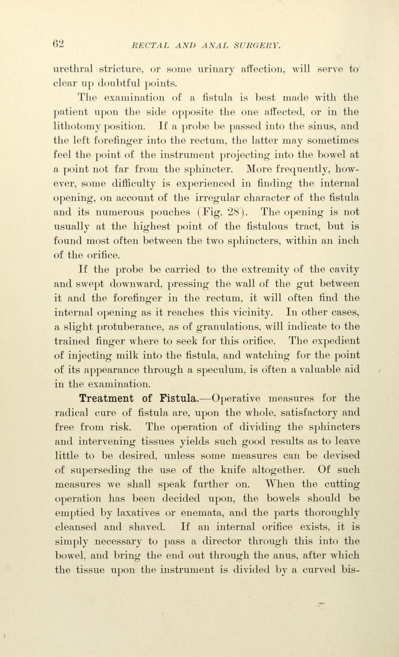 urethral stricture, or some urinary affection, will serve to clear up doubtful points. The examination of a fistula is best made with the patient upon the side opposite the one affected, or in the lithotomy position. If a probe be passed into the sinus, and the left forefinger into the rectum, the latter may sometimes feel the point of the instrument projecting into the bowel at a point not far from the sphincter. More frequently, how- ever, some difficulty is experienced in finding the internal opening, on account of the irregular character of the fistula and its numerous pouches (Fig. 28). The opening is not usually at the highest point of the fistulous tract, but is found most often between the two sphincters, within an inch of the orifice. If the probe be carried to the extremity of the cavity and swept downward, pressing the wall of the gut between it and the forefinger in the rectum, it will often find the internal opening as it reaches this vicinity. In other cases, a slight protuberance, as of granulations, will indicate to the trained finger where to seek for this orifice. The expedient of injecting milk into the fistula, and watching for the point of its appearance through a speculum, is often a valuable aid in the examination. Treatment of Fistula.—Operative measures for the radical cure of fistula are, upon the whole, satisfactory and free from risk. The operation of dividing the sphincters and intervening tissues yields such good results as to leave little to be desired, unless some measures can be devised of superseding the use of the knife altogether. Of such measures we shall speak further on. When the cutting operation has been decided upon, the bowels should be emptied by laxatives or enemata, and the parts thoroughly cleansed and shaved. If an internal orifice exists, it is simply necessary to pass a director through this into the bowel, and bring the end out through the anus, after which the tissue upon the instrument is divided by a curved bis-