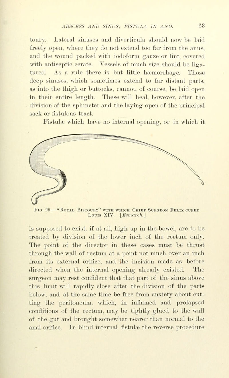 toury. Lateral sinuses and diverticula should now be laid freely open, where they do not extend too far from the anus, and the wound packed with iodoform gauze or lint, covered with antiseptic cerate. Vessels of much size should be liga- tured. As a rule there is but little haemorrhage. Those deep sinuses, which sometimes extend to far distant parts, as into the thigh or buttocks, cannot, of course, be laid open in their entire length. These will heal, however, after the division of the sphincter and the laying open of the principal sack or fistulous tract. FistulsB which have no internal opening, or in which it Fig. 29.— Royal Bistouby with which Chief Subgeon Felix cubed Louis XIV. [Esuiarch.] is supposed to exist, if at all, high up in the bowel, are to be treated by division of the lower inch of the rectum only. The point of the director in these cases must be thrust through the wall of rectum at a point not much over an inch from its external orifice, and the incision made as before directed when the internal opening already existed. The surgeon may rest confident that that part of the sinus above this limit will rapidly close after the division of the parts below, and at the same time be free from anxiety about cut- ting the peritoneum, which, in inflamed and prolapsed conditions of the rectum, may be tightly glued to the wall of the gut and brought somewhat nearer than normal to the anal orifice. In blind internal fistulse the reverse procedure