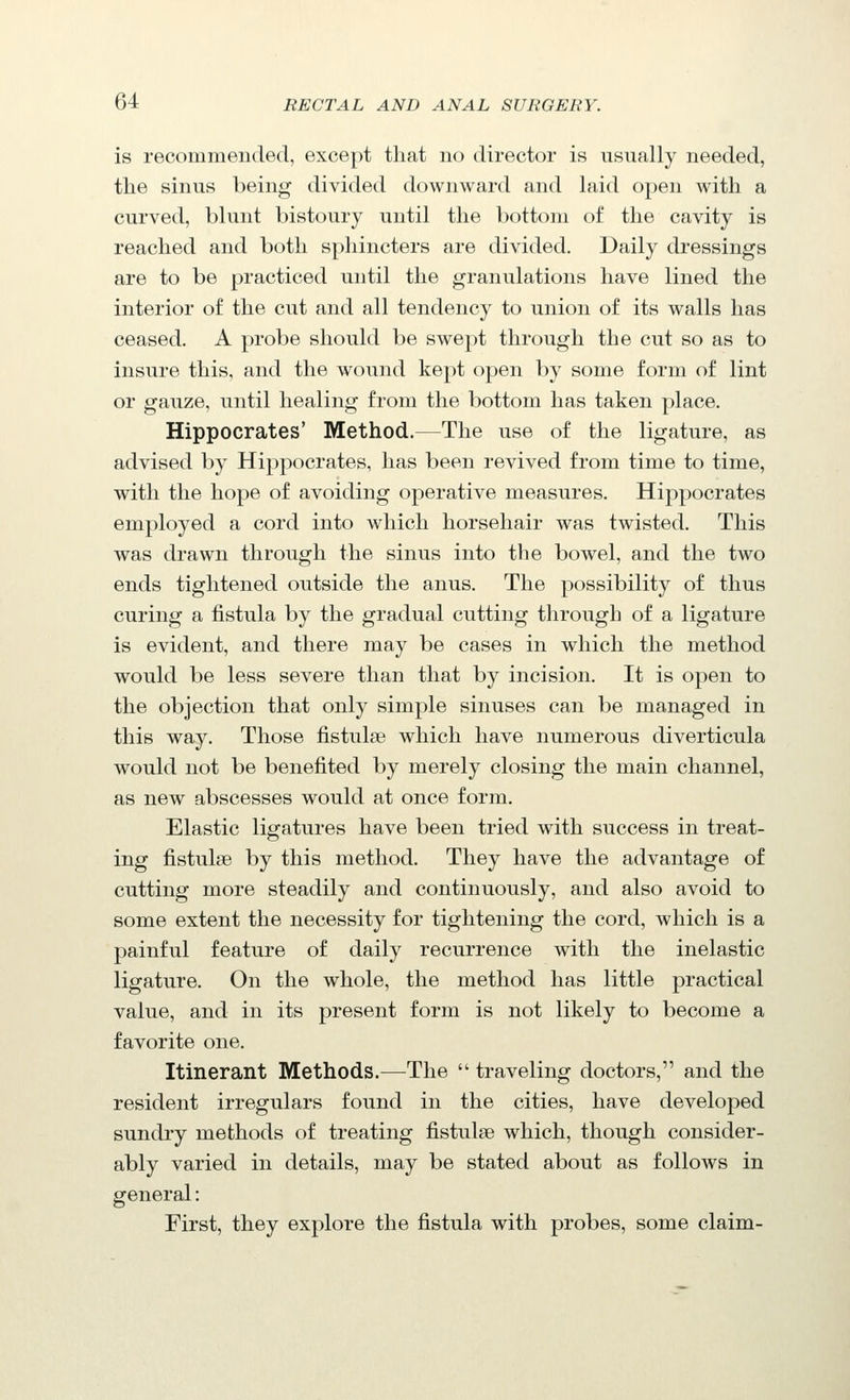 is recommended, except that no director is usually needed, the sinus being divided downward and laid open with a curved, blunt bistoury until the bottom of the cavity is reached and both sphincters are divided. Daily dressings are to be practiced until the granulations have lined the interior of the cut and all tendency to union of its walls has ceased. A probe should be swept through the cut so as to insure this, and the wound kept open by some form of lint or gauze, until healing from the bottom has taken place. Hippocrates' Method.—The use of the ligature, as advised by Hippocrates, has been revived from time to time, with the hope of avoiding operative measures. Hippocrates employed a cord into which horsehair was twisted. This was drawn through the sinus into the bowel, and the two ends tightened outside the anus. The possibility of thus curing a fistula by the gradual cutting through of a ligature is evident, and there may be cases in which the method would be less severe than that by incision. It is open to the objection that only simple sinuses can be managed in this way. Those fistulse which have numerous diverticula would not be benefited by merely closing the main channel, as new abscesses would at once form. Elastic ligatures have been tried with success in treat- ing fistulse by this method. They have the advantage of cutting more steadily and continuously, and also avoid to some extent the necessity for tightening the cord, which is a painful feature of daily recurrence with the inelastic ligature. On the whole, the method has little practical value, and in its present form is not likely to become a favorite one. Itinerant Methods.—The  traveling doctors, and the resident irregulars found in the cities, have developed sundry methods of treating fistulse which, though consider- ably varied in details, may be stated about as follows in general: First, they explore the fistula with probes, some claim-