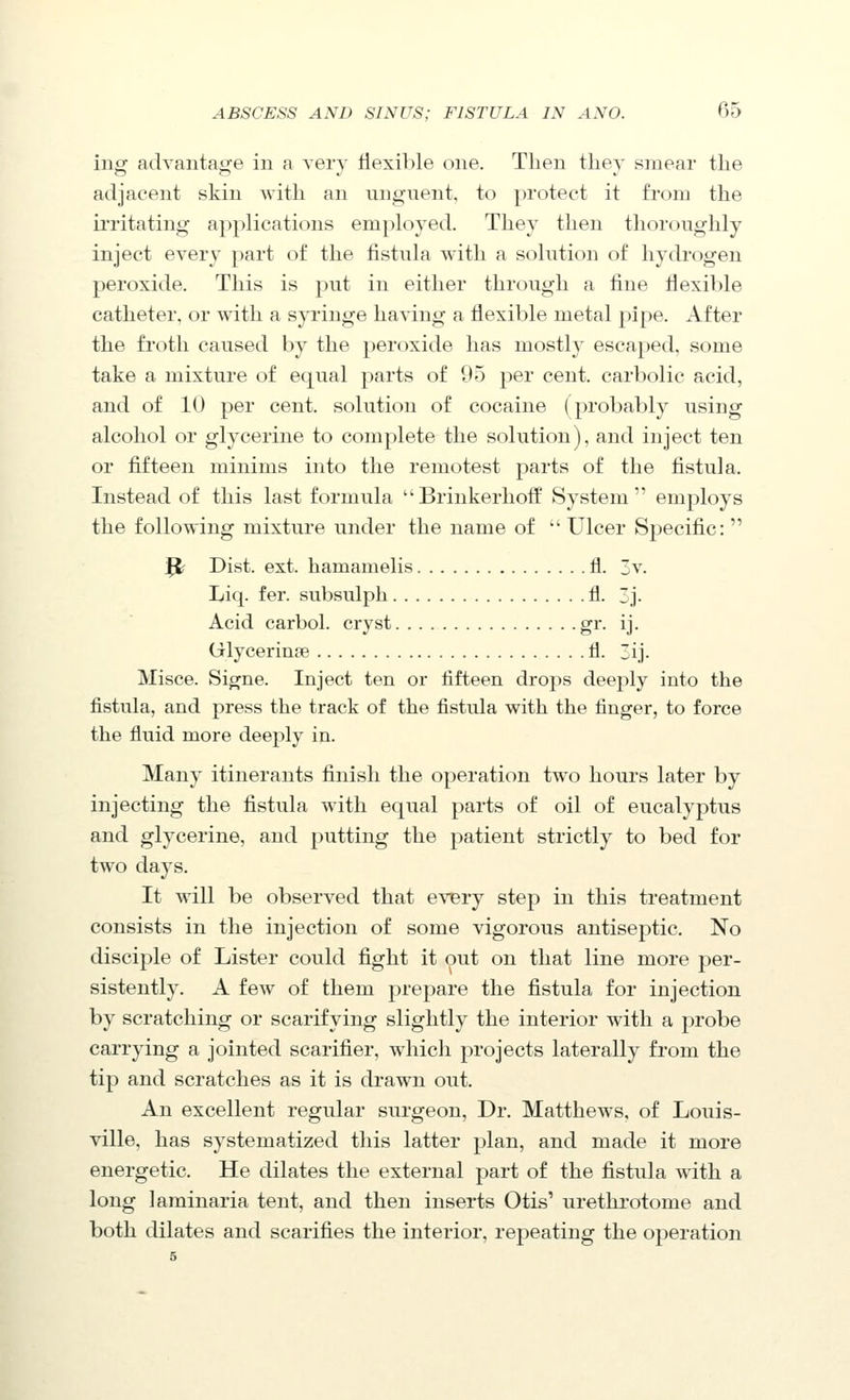 ing advantage in a very llexible one. Then they smear the adjacent skin with an vingnent. to protect it from the ii'ritating applications employed. They then tlioroughly inject every part of the fistnla with a solution of hydrogen peroxide. This is put in either through a line flexible catheter, or with a syringe having a flexible metal pipe. After the froth caused by the peroxide has mostly escaped, some take a mixture of equal parts of 95 j^er cent, carbolic acid, and of 10 per cent, solution of cocaine (probably using alcohol or glycerine to complete the solution), and inject ten or fifteen minims into the remotest parts of the fistula. Instead of this last formula Brinkerhotf System employs the following mixture under the name of  Ulcer Specific: Jt Dist. ext. hamamelis fl. 3v. Liq. fer. subsulph fl. j. Acid carbol. cryst gr. ij. Glycerinfe fl. ij- Misce. Signe. Inject ten or fifteen drops deeply into the fistula, and press the track of the fistula with the finger, to force the fluid more deeply in. Many itinerants finish the operation two hours later by injecting the fistula with equal parts of oil of eucalyptus and glycerine, and putting the patient strictly to bed for two days. It will be observed that ev^ry step in this treatment consists in the injection of some vigorous antiseptic. No disciple of Lister could fight it out on that line more per- sistently. A few of them prepare the fistula for injection by scratching or scarifying slightly the interior with a probe carrying a jointed scarifier, which projects laterally from the tip and scratches as it is drawn oiit. An excellent regular surgeon. Dr. Matthews, of Louis- ville, has systematized this latter plan, and made it more energetic. He dilates the external part of the fistula with a long laminaria tent, and then inserts Otis' iirethrotome and both dilates and scarifies the interior, repeating the operation 5