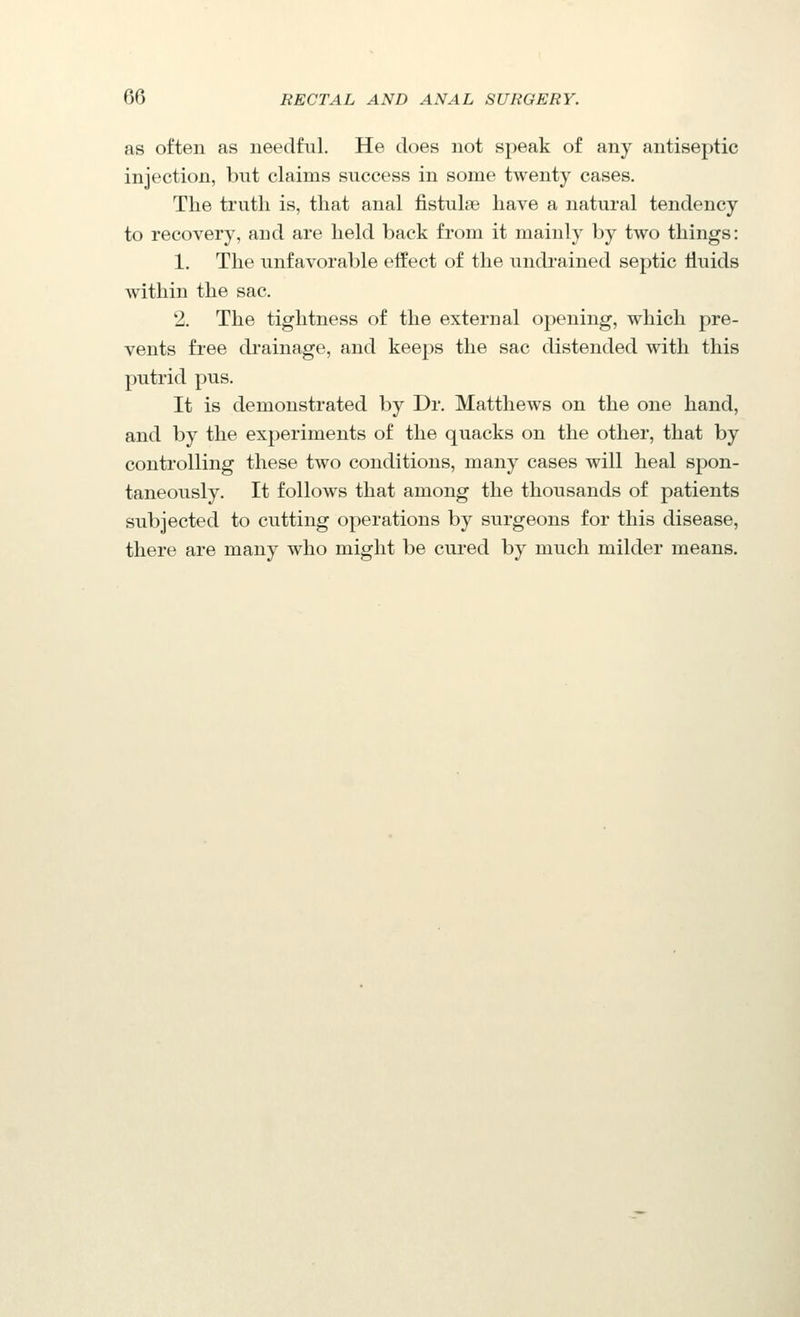 as often as needful. He does not speak of any antiseptic injection, but claims success in some twenty cases. The truth is, that anal fistulae have a natural tendency to recovery, and are held back from it mainly by two things: 1. The unfavorable effect of the undrained septic tiuids within the sac. 2. The tightness of the external opening, which pre- vents free di'ainage, and keeps the sac distended with this putrid pus. It is demonstrated by Dr. Matthews on the one hand, and by the experiments of the quacks on the other, that by controlling these two conditions, many cases will heal spon- taneously. It follows that among the thousands of patients subjected to cutting operations by surgeons for this disease, there are many who might be cured by much milder means.