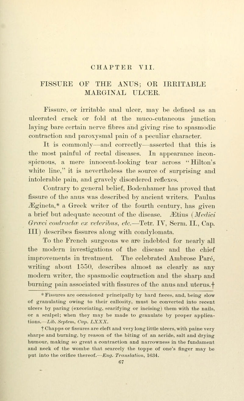 CHAPTER VII. nSSUEE OF THE ANUS; OR IREITABLE MARGINAL ULCER. Fissure, or irritable anal ulcer, may be defined as an ulcerated crack or fold at the muco-cutaneous junction laying bare certain nerve fibres and giving rise to spasmodic contraction and paroxysmal pain of a peculiar character. It is commonly—and correctly—asserted tliat this is the most painful of rectal diseases. In appearance incon- spicuous, a mere innocent-looking tear across  Hilton's white line, it is nevertheless the source of surprising and intolerable pain, and gravely disordered reflexes. Contrary to general belief, Bodenhamer has proved that fissure of the anus was described by ancient writers. Paulus iEgineta,* a Greek writer of the fourth century, has given a brief but adequate account of the disease. iEtius (Medici Grceci contractce ex veteribus, etc.—Tetr. IV, Serm. II., Cap. Ill) describes fissures along with condylomata. To the French surgeons we are indebted for nearly all the modern investigations of the disease and the chief improvements in treatment. The celebrated Ambrose Pare, writing about 1550, describes almost as clearly as any modern writer, the spasmodic coi^itraction and the sharp and burning pain associated with fissures of the anus and uterus.-j- * Fissures are occasioned principally by hard faeces, and, being slow of granulating owing to their callosity, must be converted into recent ulcers by paring (excoriating, scarifying or incising) them with the nails, or a scalpel; when they may be made to granulate by proper applica- tions.—Lib. Septem, Cap. LXXX. ■f Chapps or fissures are cleft and very long little ulcers, with paine very sharpe and burning, by reason of the biting of an acride, salt and drying humour, making so great a contraction and narrowness in the fundament and neck of the wombe that scarcely the toppe of one's finger may be put into the orifice thereof.—Eng. Translation, 1634.