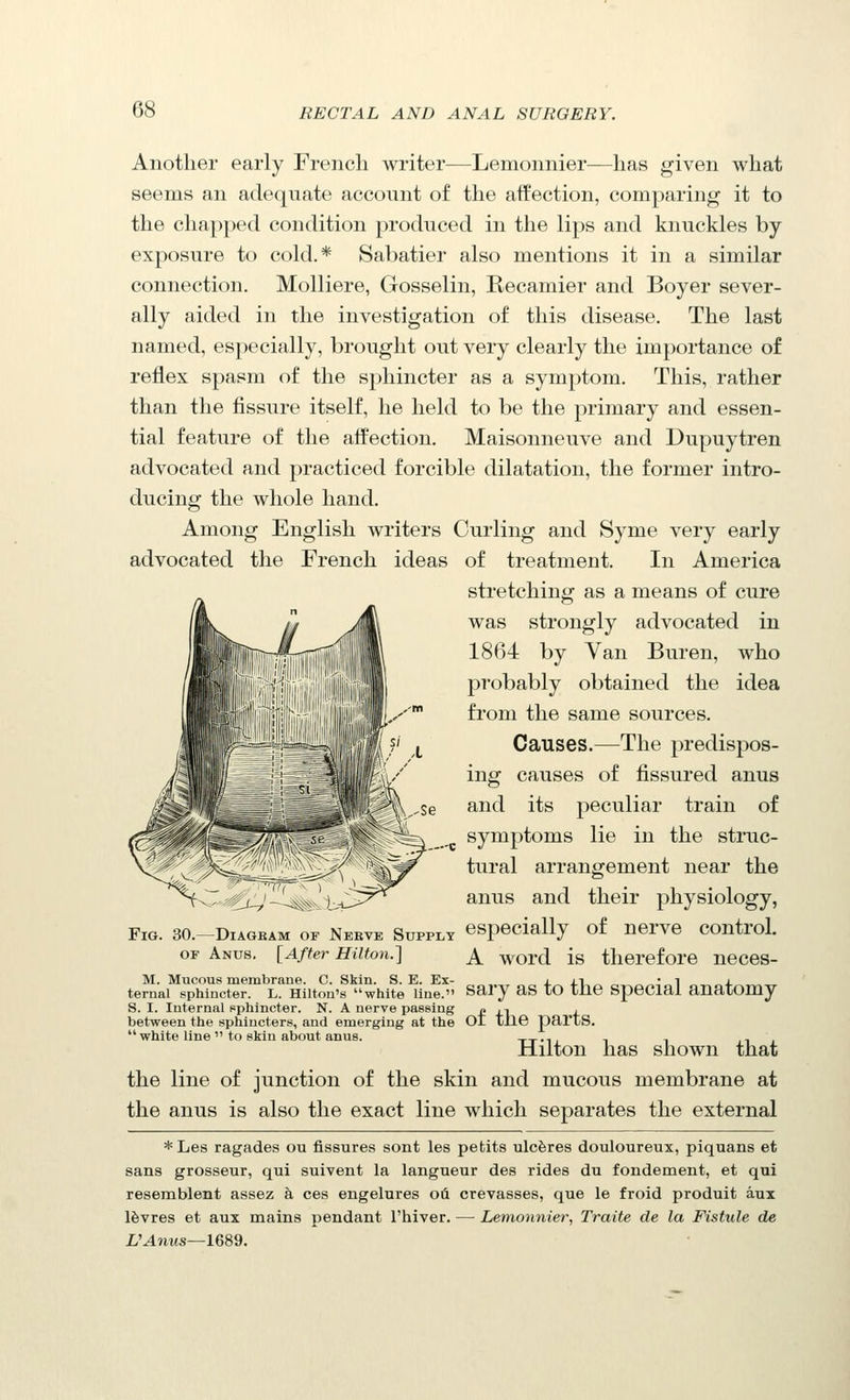 Another early French writer—Lemonnier—has given what seems an adequate account of the affection, comparing it to the chapped condition produced in the lips and knuckles by exposure to cold.* Sabatier also mentions it in a similar connection. Molliere, Gosselin, Recamier and Boyer sever- ally aided in the investigation of this disease. The last named, especially, brought out very clearly the importance of reflex spasm of the sphincter as a symptom. This, rather than the fissure itself, he held to be the primary and essen- tial feature of the affection, Maisonneuve and Dupuytren advocated and practiced forcible dilatation, the former intro- ducing the whole hand. Among English writers Curling and Syme very early advocated the French ideas of treatment. In America stretching as a means of cure was strongly advocated in 1864 by Van Buren, who probably obtained the idea from the same sources. Causes.—^The predispos- ing causes of fissured anus and its peculiar train of symptoms lie in the struc- tural arrangement near the anus and their physiology, Fig. 30.-DIAGBAM of Neeve Supply especially of nerve control. OF Anus. [After Hilton.] ^ ^.Qrd is therefore neces- M. Mucous membrane. C. Skin. S. E. Ex- i i r, • i j. ternal sphincter. L. Hilton's white line. Sary aS tO the SpeCial auatomy S. I. Internal pphincter. N. A nerve passing £ i.\ j. between the sphincters, and emerging at the OI tne partS. white line to skin about anus. tt-h i i n i Milton has shown that the line of junction of the skin and mucous membrane at the anus is also the exact line which separates the external *Les ragades ou fissures sont les petits ulcferes douloureux, piquans et sans grosseur, qui suivent la langueur des rides du fondement, et qui resemblent assez h. ces engelures oii crevasses, que le froid produit aux l^vres et aux mains pendant I'hiver. — Lemonnier, Traite de la Fistule de UAnus—ieSd.