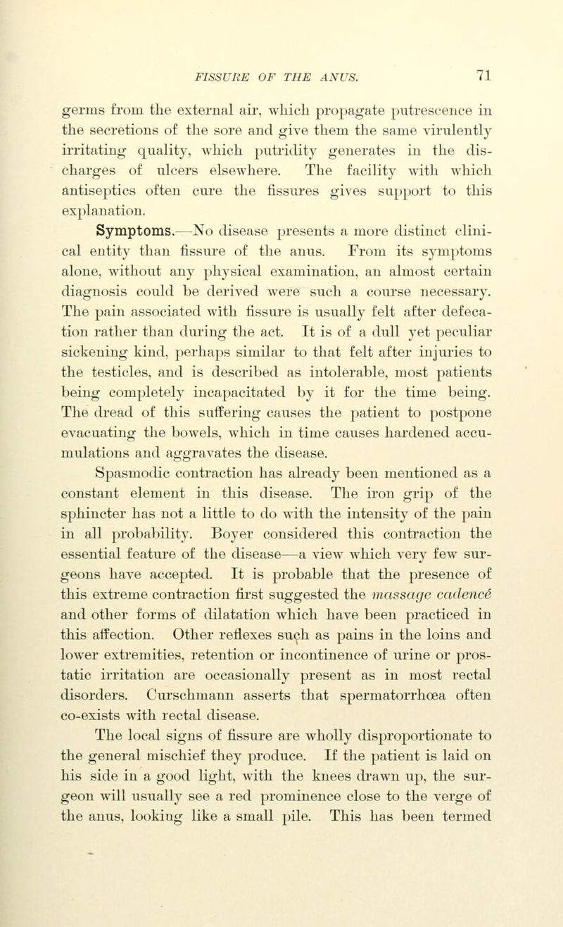 germs fiom the external air, which propagate putrescence in the secretions of the sore and give them the same virulently irritating quality, which putridity generates in the dis- charges of ulcers elsewhere. The facility with which antiseptics often cure the fissures gives support to this explanation. Symptoms.—No disease presents a more distinct clini- cal entit}' than fissure of the anus. From its symptoms alone, without any physical examination, an almost certain diagnosis could be derived were such a course necessary. The pain associated with fissure is usually felt after defeca- tion rather than during the act. It is of a dull yet peculiar sickening kind, perhaps similar to that felt after injuries to the testicles, and is described as intolerable, most patients being completely incapacitated by it for the time being. The dread of this suffering causes the patient to postpone evacuating the bowels, which in time causes hardened accu- mulations and aggravates the disease. Spasmodic contraction has already been mentioned as a constant element in this disease. The iron grip of the sphincter has not a little to do with the intensity of the pain in all probability. Boyer considered this contraction the essential feature of the disease—a view which very few sur- geons have accepted. It is probable that the presence of this extreme contraction first suggested the massage cadence and other forms of dilatation which have been practiced in this affection. Other reflexes su<^h as pains in the loins and lower extremities, retention or incontinence of urine or pros- tatic irritation are occasionally present as in most rectal disorders. Curschmann asserts that spermatorrhoea often co-exists with rectal disease. The local signs of fissure are wholly disproportionate to the general mischief they produce. If the patient is laid on his side in a good light, with the knees drawn up, the sur- geon will usually see a red prominence close to the verge of the anus, looking like a small pile. This has been termed