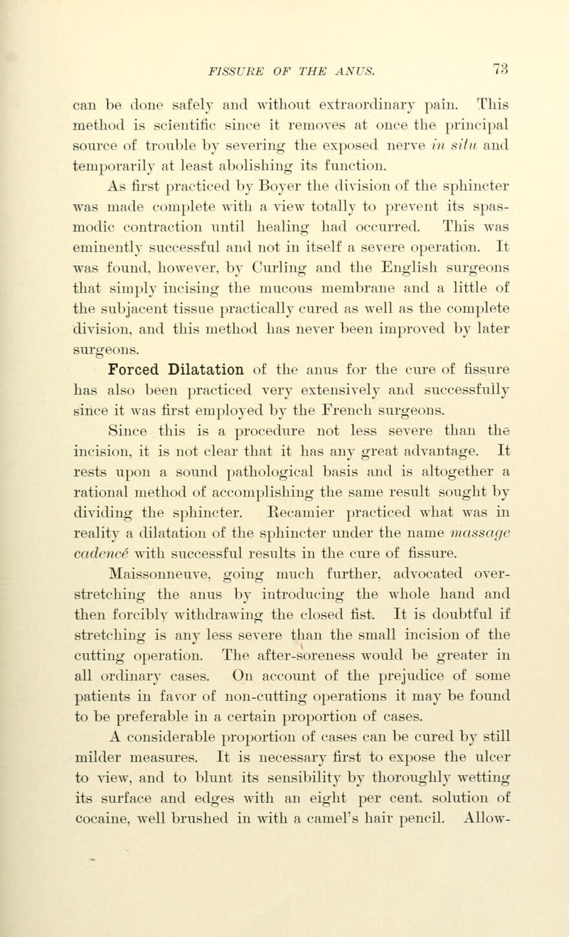 can be done safely and without extraordinary pain. This method is scientific since it removes at once the principal source o£ trouble by severing the exposed nerve i)i sifu and temporarily at least abolishing its function. As first practiced by Boyer the division of the sphincter was made complete with a view totally to prevent its spas- modic contraction until healing had occurred. This was eminently successful and not in itself a severe operation. It was found, however, by Curling and the English surgeons that simply incising the mucous membrane and a little of the subjacent tissue practically cured as well as the complete division, and this method has never been improved by later surgeons. Forced Dilatation of the anus for the cure of fissure has also been practiced very extensively and successfully since it was first employed by the French surgeons. Since this is a procedure not less severe than the incision, it is not clear that it has any great advantage. It rests upon a sound pathological basis and is altogether a rational method of accomplishing the same result sought by dividing the sphincter. Eecamier practiced what was in reality a dilatation of the sphincter under the name massage cadencS with successful results in the cure of fissure. Maissonneuve, going much further, advocated over- stretching the anus by introducing the whole hand and then forcibly withdrawing the closed fist. It is doubtful if stretching is any less severe than the small incision of the cutting operation. The after-soreness would be greater in all ordinary cases. On account of the prejudice of some patients in favor of non-cutting operations it may be found to be preferable in a certain proportion of cases. A considerable proportion of cases can be cured by still milder measures. It is necessary first to expose the ulcer to \iew, and to blunt its sensibility by thoroughly wetting its surface and edges with an eight per cent, solution of cocaine, well brushed in with a camel's hair pencil. Allow-