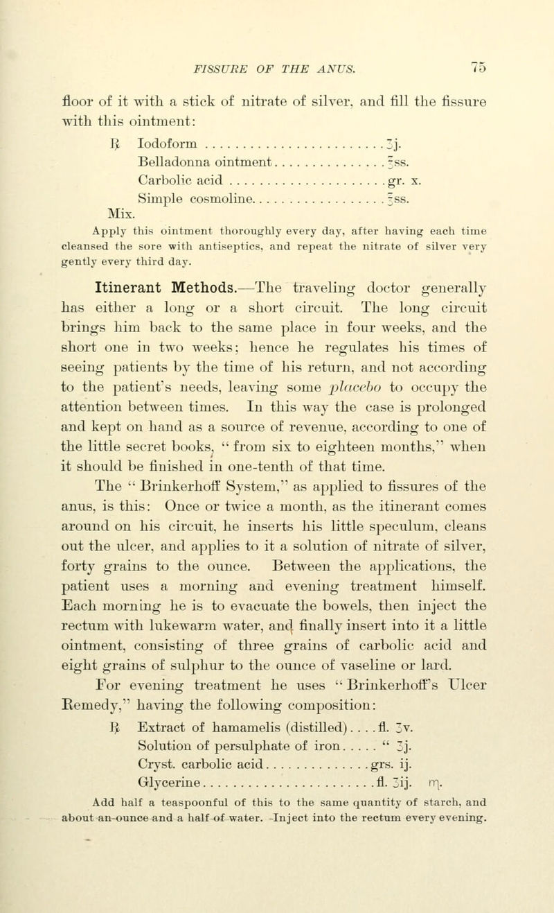 floor of it with a stick of nitrate of silver, and fill the fissure with this ointment: I^ Iodoform 3j. Belladonna ointment fss. Carbolic acid gi- x- Simple cosmoline 3ss. Mix. Apply this ointment thoroughly every day, after having each time cleansed the sore with antiseptics, and repeat the nitrate of silver very gently every third day. Itinerant Methods.—The traveling doctor generally has either a long or a short circuit. The long circuit brings him back to the same place in four weeks, and the short one in two weeks: hence he regulates his times of seeing patients by the time of his return, and not according to the patient's needs, leaving some placebo to occupy the attention between times. In this way the case is prolonged and kept on hand as a source of revenue, according to one of the little secret books, '' from six to eighteen months, when it should be finished in one-tenth of that time. The  Brinkerhoff System, as applied to fissures of the anus, is this: Once or twice a month, as the itinerant comes around on his circuit, he inserts his little speculum, cleans out the ulcer, and applies to it a solution of nitrate of silver, forty grains to the ounce. Between the applications, the patient uses a morning and evening treatment himself. Each morning he is to evacuate the bowels, then inject the rectum with lukewarm water, anc| finally insert into it a little ointment, consisting of three grains of carbolic acid and eight grains of sulphur to the ounce of vaseline or lard. For evening treatment he uses  Brinkerhoif's Ulcer Remedy, having the following composition: T^ Extract of hamamelis (distilled). . . . fl. 3v. Solution of persulphate of iron '' 3j. Ciyst. carbolic acid grs. ij. Glycerine fl. ij. n\. Add half a teaspoonful of this to the same quantity of starch, and about an-ounce and a half of water. Inject into the rectum every evening.