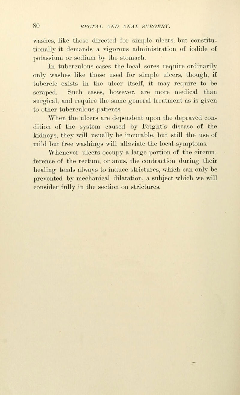 washes, like those directed for simple ulcers, but constitu- tionally it demands a vigorous administration of iodide of potassium or sodium by the stomach. In tuberculous cases the local sores require ordinarily only washes like those used for simple ulcers, though, if tubercle exists in the ulcer itself, it may require to be scraped. Such cases, however, are more medical than surgical, and require the same general treatment as is given to other tuberculous patients. When the ulcers are dependent upon the depraved con- dition of the system caused by Bright's disease of the kidneys, they will usually be incurable, but still the use of mild but free washings will alleviate the local symptoms. Whenever ulcers occupy a large portion of the circum- ference of the rectum, or anus, the contraction during their healing tends always to induce strictures, which can only be prevented by mechanical dilatation, a subject which we will consider fully in the section on strictures.