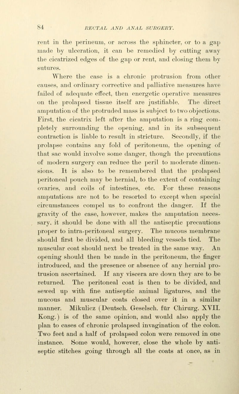 rent in the perineum, or across the sphincter, or to a gap made by ulceration, it can be remedied by cutting away the cicatrized edges of the gap or rent, and closing them by sutures. Where the case is a chronic protrusion from other causes, and ordinary corrective and palliative measures have failed of adequate effect, then energetic operative measures on the prolapsed tissue itself are justifiable. The direct amputation of the protruded mass is subject to two objections. First, the cicatrix left after the amputation is a ring com- pletely surrounding the opening, and in its subsequent contraction is liable to result in stricture. Secondly, if the prolapse contains any fold of peritoneum, the opening of that sac would involve some danger, though the precautions of modern surgery can reduce the peril to moderate dimen- sions. It is also to be remembered that the prolapsed peritoneal pouch may be hernial, to the extent of containing ovaries, and coils of intestines, etc. For these reasons amputations are not to be resorted to except when special circumstances compel us to confront the danger. If the gravity of the case, however, makes the amputation neces- sary, it should be done with all the antiseptic precautions proper to intra-peritoneal surgery. The mucous membrane should first be divided, and all bleeding vessels tied. The muscular coat should next be treated in the same way. An opening should then be made in the peritoneum, the finger introduced, and the presence or absence of any hernial pro- trusion ascertained. If any viscera are down they are to be returned. The peritoneal coat is then to be divided, and sewed up with fine antiseptic animal ligatures, and the mucous and muscular coats closed over it in a similar manner, Mikulicz (Deutsch. Geselsch. ftir Chirurg, XVII, Kong,) is of the same opinion, and would also apply the plan to cases of chronic prolapsed invagination of the colon. Two feet and a half of prolapsed colon were removed in one instance. Some would, however, close the whole by anti- septic stitches going through all the coats at once, as in