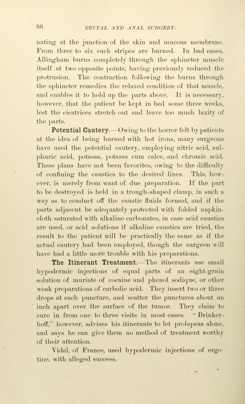 nating at the junction of the skin and mucous membrane. From three to six such stripes are burned. In bad cases, Allingham burns completely through the sphincter muscle itself at two opposite points, having previously reduced the protrusion. The contraction following the burns through the sphincter remedies the relaxed condition of that muscle, and enables it to hold up the parts above. It is necessary, however, that the patient be kept in bed some three weeks, lest the cicatrices stretch out and leave too much laxity of the parts. Potential Cautery.—Owing to the horror felt by patients at the idea of being burned with hot irons, many surgeons have used the potential cautery, employing nitric acid, sul- phuric acid, potassa, potassa cum calce, and chromic acid. These plans have not been favorites, owing to the difficulty of confining the caustics to the desired lines. This, how- ever, is merely from want of due preparation. If the part to be destroyed is held in a trough-shaped clamp, in such a way as to conduct off the caustic fluids formed, and if the parts adjacent be adequately protected with folded napkin- cloth saturated with alkaline carbonates, in case acid caustics are used, or acid solutions if alkaline caustics are tried, the result to the patient will be practically the same as if the actual cautery had been employed, though the surgeon will have had a little more trouble with his preparations. The Itinerant Treatment.—The itinerants use small hypodermic injections of equal parts of an eight-grain solution of muriate of cocaine and phenol sodique, or other weak preparations of carbolic acid. They insert two or three drops at each puncture, and scatter the punctures about an inch apart over the surface of the tumor. They claim to cure in from one to three visits in most cases.  Brinker- hoff, however, advises his itinerants to let prolapsus alone, and says he can give them no method of treatment worthy of their attention. Vidal, of France, used hypodermic injections of ergo tine, with alleged success.