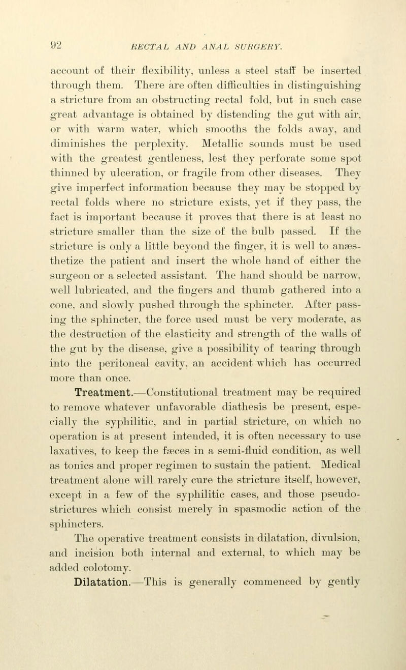 account of their flexibility, unless a steel stafP be inserted tlirouijfli them. There are often difficulties in distint^uishing a stricture from an obstructing rectal fold, but in such case great advantage is obtained by distending the gut with air, or with warm water, which smooths the folds away, and diminishes the perplexity. Metallic sounds must l)e used with the greatest gentleness, lest they perforate some spot thinned by ulceration, or fragile from other diseases. They give imperfect information because they may be stopped by rectal folds where no stricture exists, yet if they pass, the fact is important because it proves that there is at least no stricture smaller than the size of the bulb passed. If the stricture is only a little beyond the finger, it is well to anaes- thetize the patient and insert the whole hand of either the surgeon or a selected assistant. The hand should be narrow, well lubricated, and the fingers and thumb gathered into a cone, and slowly pushed through the sphincter. After pass- ing the sphincter, the force used must be very moderate, as the destruction of the elasticity and strength of the walls of the gut by the disease, give a possibility of tearing through into the peritoneal cavity, an accident which has occurred more than once. Treatment.—Constitutional treatment may be required to remove whatever unfavorable diathesis be present, espe- cially the syphilitic, and in partial stricture, on which no operation is at present intended, it is often necessary to use laxatives, to keep the fseces in a semi-fluid condition, as well as tonics and proper regimen to sustain the patient. Medical treatment alone will rarely cure the stricture itself, however, except in a few of the syphilitic cases, and those pseudo- strictures which consist merely in spasmodic action of the sphincters. The operative treatment consists in dilatation, divulsion, and incision both internal and external, to which may be added colotomy. Dilatation.—This is generally commenced by gently