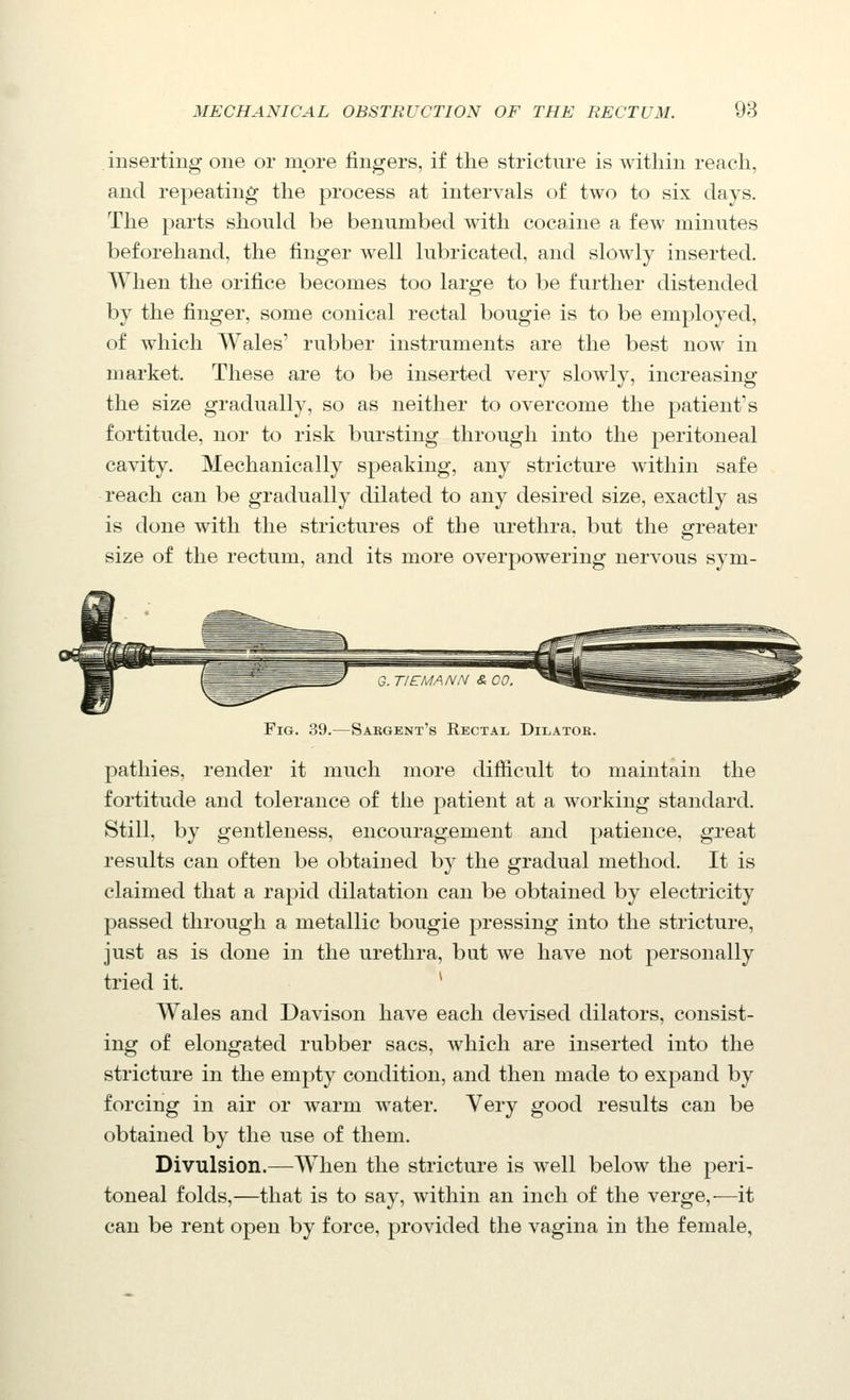 inserting one or more lingers, if the stricture is within reach, and repeating the process at intervals of two to six days. The parts should be benumbed with cocaine a fe^v minutes beforehand, the finger well lubricated, and slowly inserted. When the orifice becomes too large to be further distended by the finger, some conical rectal bougie is to be employed, of which Wales' rubber instruments are the best now in market. These are to be inserted very slowly, increasing the size gradually, so as neither to overcome the patient's fortitude, nor to risk bursting through into the peritoneal cavity. Mechanically speaking, any stricture within safe reach can be gradually dilated to any desired size, exactly as is done with the strictures of the urethra, but the greater size of the rectum, and its more overpowering nervous sym- FiG. 39.—Sargent's Rectal Dilatok. pathies, render it much more difficult to maintain the fortitude and tolerance of the patient at a working standard. Still, by gentleness, encouragement and patience, great results can often be obtained by the gradual method. It is claimed that a rapid dilatation can be obtained by electricity passed through a metallic bougie pressing into the stricture, just as is done in the urethra, but we have not personally tried it. * Wales and Davison have each devised dilators, consist- ing of elongated rubber sacs, which are inserted into the stricture in the empty condition, and then made to expand by forcing in air or warm water. Very good results can be obtained by the use of them. Divulsion.—When the stricture is well below the peri- toneal folds,—that is to say, within an inch of the verge,—it can be rent open by force, provided the vagina in the female,