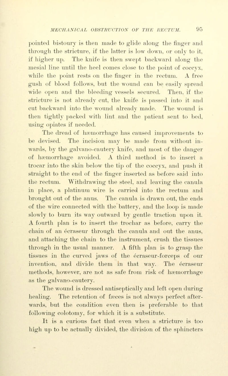 pointed bistoury is then made to glide along the finger and through the stricture, if the latter is low down, or only to it, i£ higher up. The knife is then swept backward along the mesial line until the heel comes close to the point of coccyx, while the point rests on the finger in the rectum. A free gush of blood follows, but the wound can be easily spread wide open and the bleeding vessels secured. Then, if the stricture is not already cut, the knife is passed into it and cut backward into the wound already made. The wound is then tightly packed with lint and the patient sent to bed, using opiates if needed. The dread of haemorrhage has caused improvements to be devised. The incision may be made from without in- wards, by the galvano-cautery knife, and most of the danger of lipemorrhage avoided. A third method is to insert a trocar into the skin below the tip of the coccyx, and push it straight to the end of the finger inserted as before said into the rectum. Withdrawing the steel, and leaving the canula in place, a platinum wire is carried into the rectum and brought out of the anus. The canula is drawn out, the ends of the wire connected with the battery, and the loop is made sloAvly to burn its Avay outward by gentle traction upon it. A fourth plan is to insert the trochar as before, carry the chain of an ecraseur through the canula and out the anus, and attaching the chain to the instrument, crush the tissues through in the usual manner. A fifth plan is to grasp the tissues in the curved jaws of the ecraseur-forceps of our invention, and divide them In that way. The ecraseur methods, however, are not as safe from risk of haemorrhage as the galvano-cautery. The wound is dressed antiseptically and left open during healing. The retention of faeces is not always perfect after- wards, but the condition even then is preferable to that following colotomy, for which it is a substitute. It is a curious fact that even when a stricture is too high up to be actually divided, the division of the sphincters