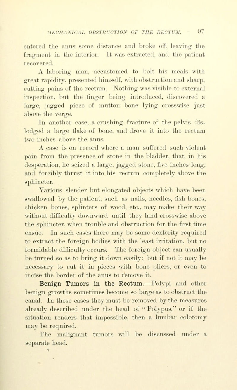 entered the amis some distance and broke off, leaving the fragment in the interior. It was extracted, and the patient recovered. A laboring: man, accustomed to bolt his meals with great rapidity, presented himself, with obstruction and sharp, cutting pains of the rectum. Nothing was visible to external inspection, but the finger being introduced, discovered a large, jagged piece of mutton bone lying crosswise just above the verge. In another case, a crushing fracture of the pelvis dis- lodged a laro^e flake of bone, and drove it into the rectum two inches above the anus. A case is on record where a man suffered such violent pain from the presence of stone in the bladder, that, in his desperation, he seized a large, jagged stone, five inches long, and forcibly thrust it into his rectum completely above the sphincter. Various slender but elongated objects which have been swallowed by the patient, such as nails, needles, fish bones, chicken bones, splinters of wood, etc., may make their way without difiiculty downward until they land crosswise above the sphincter, when trouble and obstruction for the first time ensue. In such cases there may be some dexterity required to extract the foreign bodies with the least irritation, but no formidable difficulty occurs. The foreign object can usually be turned so as to bring it down easily; but if not it may be necessary to cut it in pieces Avith bone pliers, or even to incise the border of the anus to remove it. Benign Tumors in the Rectum.—Polypi and other benign growths sometimes become so large as to obstruct the canal. In these cases they must be removed by the measures already described under the head of  Polypus, or if the situation renders that impossible, then a lumbar colotomy may be required. The malig^nant tumors will be discussed under a separate head.