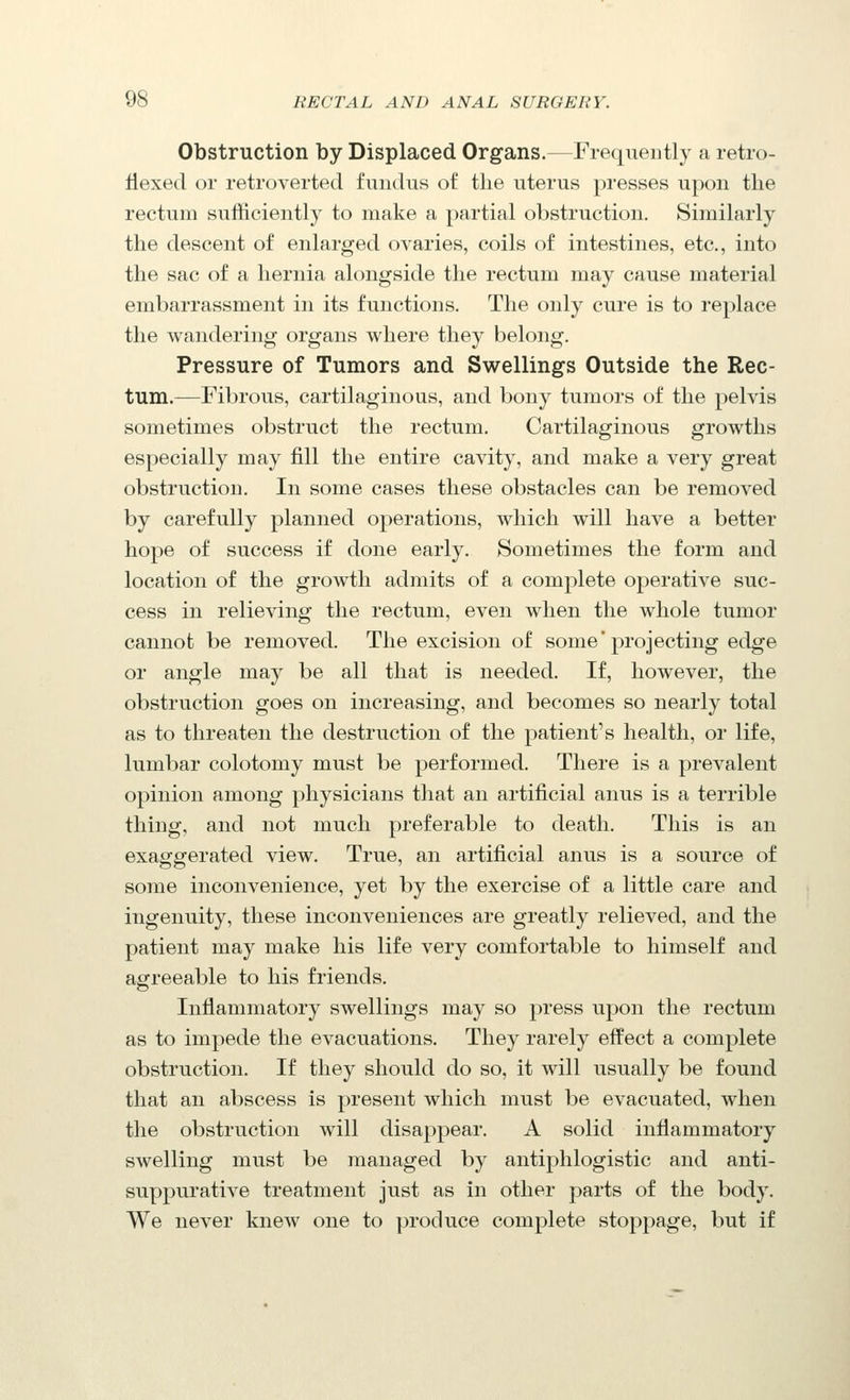 Obstruction by Displaced Organs.—Frequently a retro- flexed or retroverted fundus of the uterus presses upon the rectum sufficiently to make a partial obstruction. Similarly the descent of enlarged ovaries, coils of intestines, etc., into the sac of a hernia alongside the rectum may cause material embarrassment in its functions. The only cure is to replace the wandering organs where they belong. Pressure of Tumors and Swellings Outside the Rec- tum.—Fibrous, cartilaginous, and bony tumors of the pelvis sometimes obstruct the rectum. Cartilaginous growths especially may fill the entire cavity, and make a very great obstruction. In some cases these obstacles can be removed by carefully planned operations, which will have a better hope of success if done early. Sometimes the form and location of the growth admits of a complete operative suc- cess in relieving the rectum, even when the whole tumor cannot be removed. The excision of some'projecting edge or angle may be all that is needed. If, however, the obstruction goes on increasing, and becomes so nearly total as to threaten the destruction of the patient's health, or life, lumbar colotomy must be performed. There is a prevalent opinion among physicians that an artificial anus is a terrible thing, and not much preferable to death. This is an exaggerated view. True, an artificial anus is a source of some inconvenience, yet by the exercise of a little care and ingenuity, these inconveniences are greatly relieved, and the patient may make his life very comfortable to himself and agreeable to his friends. Inflammatory swellings may so press upon the rectum as to impede the evacuations. They rarely effect a complete obstruction. If they should do so, it will usually be found that an abscess is present which must be evacuated, when the obstruction will disappear. A solid inflammatory swelling must be managed by antiphlogistic and anti- suppurative treatment just as in other parts of the body. We never knew one to produce complete stopjjage, but if