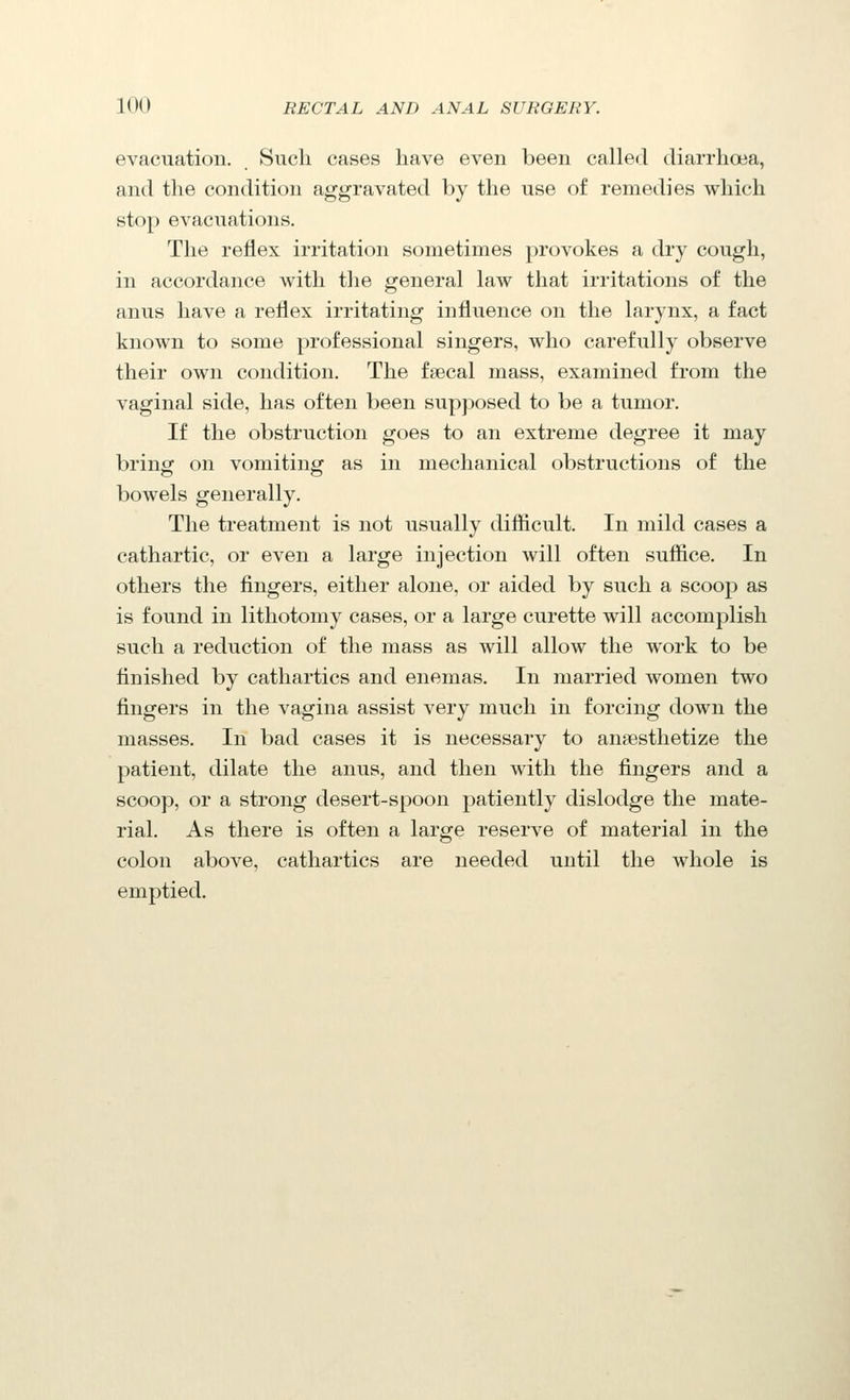 evacuation. Such cases have even been called diarrhoea, and the condition aggravated by the use of remedies which stop evacuations. The reflex irritation sometimes provokes a dry cough, in accordance with the general law that irritations of the anus have a reflex irritating influence on the larynx, a fact known to some professional singers, who carefully observe their own condition. The fsecal mass, examined from the vaginal side, has often been supposed to be a tumor. If the obstruction goes to an extreme degree it may bring on vomiting as in mechanical obstructions of the bowels generally. The treatment is not usually difiicult. In mild cases a cathartic, or even a large injection will often suffice. In others the fingers, either alone, or aided by such a scoop as is found in lithotomy cases, or a large curette will accomplish such a reduction of the mass as will allow the work to be finished by cathartics and enemas. In married women two fingers in the vagina assist very much in forcing down the masses. In bad cases it is necessary to anaesthetize the patient, dilate the anus, and then with the fingers and a scoop, or a strong desert-spoon patiently dislodge the mate- rial. As there is often a large reserve of material in the colon above, cathartics are needed until the whole is emptied.