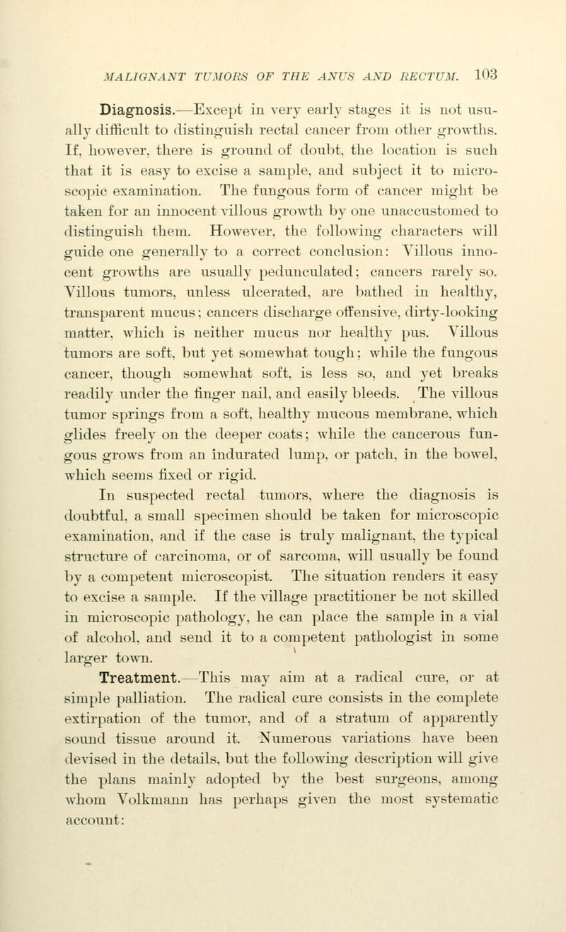 Diagnosis.—Except in very early stages it is not usu- ally difficult to distinguisli rectal cancer from other growths. If, however, there is ground of doubt, the location is such that it is easy to excise a sample, and subject it to micro- scopic examination. The fungous form of cancer might be taken for an innocent villous growth by one unaccustomed to distinguish them. However, the following characters will guide one generally to a correct conclusion: Villous inno- cent growths are usually pedunculated; cancers rarely so. Villous tumors, unless ulcerated, are bathed in healthy, transparent mucus: cancers discharge offensive, dirty-looking matter, which is neither mucus nor healthy pus. Villous tumors are soft, but yet somewhat tough; while the fungous cancer, though somewhat soft, is less so, and yet breaks readily under the finger nail, and easily bleeds. The villous tumor springs from a soft, healthy mucous membrane, which glides fi'eely on the deeper coats; while the cancerous fun- gous grows from an indurated lump, or patch, in the bowel, which seems fixed or rigid. In suspected rectal tumors, where the diagnosis is doubtful, a small specimen should be taken for microscopic examination, and if the case is truly malignant, the typical structure of carcinoma, or of sarcoma, will usually be found by a competent microscopist. The situation renders it easy to excise a sample. If the village practitioner be not skilled in microscopic pathology, he can place the sample in a vial of alcohol, and send it to a competent pathologist in some larger town. Treatment.—This may aim at a radical cure, or at simple palliation. The radical cure consists in the complete extirpation of the tumor, and of a stratum of apparently sound tissue around it. Numerous variations have been devised in the details, but the following description will give the plans mainly adopted by the best surgeons, among whom Volkmann has perhaps given the most systematic account: