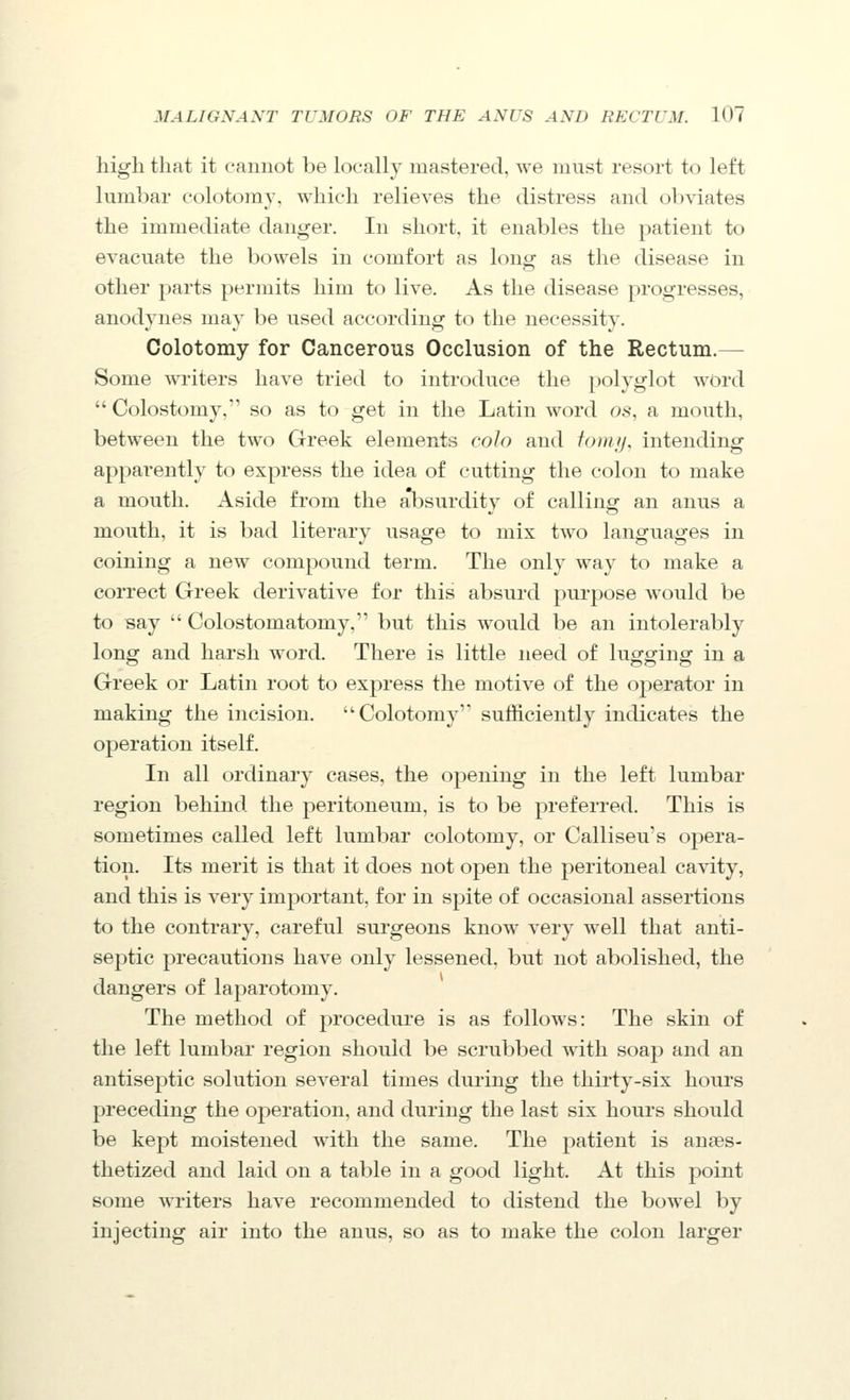 high that it cannot be locally mastered, we must resort to left lumbar colotomy, which relieves the distress and obviates the immediate danger. In short, it enables the patient to evacuate the bowels in comfort as longf as the disease in other parts permits him to live. As the disease progresses, anodynes may be used according to the necessity. Colotomy for Cancerous Occlusion of the Rectum.^ Some writers have tried to introduce the polyglot word Colostomy, so as to get in the Latin word os, a mouth, between the two Greek elements coJo and fonij, intending apparently to express the idea of cutting the colon to make a mouth. Aside from the allDsurditv of callino: an anus a mouth, it is bad literary usage to mix two languages in coining a new compound term. The only way to make a correct Greek derivative for this absurd purpose would be to say  Colostomatomy, but this would be an intolerably long and harsh word. There is little need of lugging in a Greek or Latin root to express the motive of the operator in making the incision. Colotomy' sufficiently indicates the operation itself. In all ordinary cases, the opening in the left lumbar region behind the peritoneum, is to be preferred. This is sometimes called left lumbar colotomy, or Calliseu's opera- tion. Its merit is that it does not open the peritoneal cavity, and this is very important, for in spite of occasional assertions to the contrary, careful surgeons know very well that anti- septic precautions have only lessened, but not abolished, the dangers of laparotomy. The method of procedure is as follows: The skin of the left lumbar region should be scrubbed with soap and an antiseptic solution several times during the thirty-six hours preceding the operation, and during the last six hours should be kept moistened with the same. The patient is anaes- thetized and laid on a table in a good light. At this point some writers have recommended to distend the bowel by injecting air into the anus, so as to make the colon larger