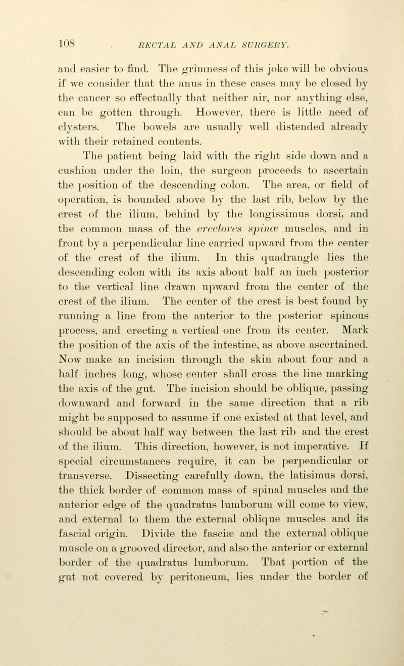 and easier to find. The grimness of this joke will be obvious if we consider that the anus in these cases may be closed by the cancer so effectually that neither air, nor anything else, can be gotten through. However, there is little need of clysters. The bowels are usually well distended already with their retained contents. The patient being laid with the right side down and a cushion under the loin, the surgeon proceeds to ascertain the position of the descending colon. The area, or field of operation, is bounded above by the last rib, below by the crest of the ilium, behind by the longissimus dorsi, and the common mass of the ereciores spincB muscles, and in front by a perpendicular line carried upward from the center of the crest of the ilium. In this quadrangle lies the descending colon with its axis about half an inch posterior to the vertical line drawn upward from the center of the crest of the ilium. The center of the crest is best found by running a line from the anterior to the posterior spinous process, and erecting a vertical one from its center. Mark the position of the axis of the intestine, as above ascertained. Now make an incision through the skin about four and a half inches long, whose center shall cross the line marking the axis of the gut. The incision should be oblique, passing downward and forward in the same direction that a rib might be supposed to assume if one existed at that level, and should be about half way between the last rib and the crest of the ilium. This direction, however, is not imperative. If special circumstances require, it can be perpendicular or transverse. Dissecting carefully down, the latisimus dorsi, the thick border of common mass of spinal muscles and the anterior edge of the quadratus lumborum will come to view, and external to them the external oblique muscles and its fascial origin. Divide the fascise and the external oblique muscle on a grooved director, and also the anterior or external border of the quadratus lumborum. That portion of the gut not covered by peritoneum, lies under the border of