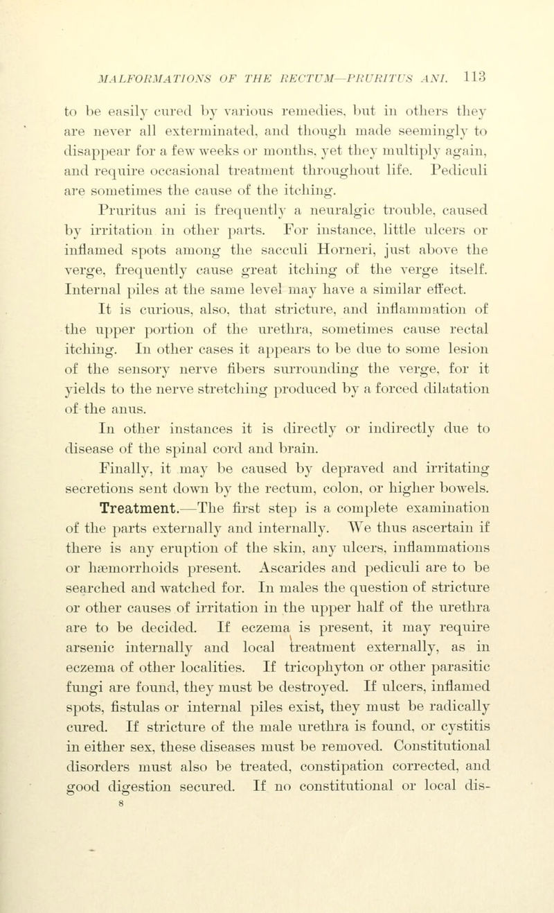 to be easily cured by varioiis remedies, but in others they are never all exterminated, and though made seemingly to disappear for a few weeks or months, yet they multiply again, and require occasional treatment throughout life. Pediculi are sometimes the cause of the itching. Pruritus ani is frequently a neuralgic trouble, caused by irritation in other parts. For instance, little ulcers or inflamed spots among the sacculi Horneri, just above the verge, frequently cause great itching of the verge itself. Internal piles at the same level may have a similar effect. It is curious, also, that stricture, and inflammation of the upper portion of the urethra, sometimes cause rectal itching. In other cases it appears to be due to some lesion of the sensory nerve fibers surrounding the verge, for it yields to the nerve stretching produced by a forced dilatation of the anus. In other instances it is directly or indirectly due to disease of the spinal cord and brain. Finally, it may be caused by depraved and irritating secretions sent down by the rectum, colon, or higher bowels. Treatment.—The first step is a complete examination of the parts externally and internally. We thus ascertain if there is any eruption of the skin, any ulcers, inflammations or haemorrhoids present. Ascarides and pediculi are to be searched and watched for. In males the question of stricture or other causes of irritation in the upper half of the urethra are to be decided. If eczema is present, it may require arsenic internally and local treatment externally, as in eczema of other localities. If tricophyton or other parasitic fungi are found, they must be destroyed. If ulcers, inflamed spots, fistulas or internal piles exist, they must be radically cured. If stricture of the male urethra is found, or cystitis in either sex, these diseases must be removed. Constitutional disorders must also be treated, constipation corrected, and good digestion secured. If no constitutional or local dis-