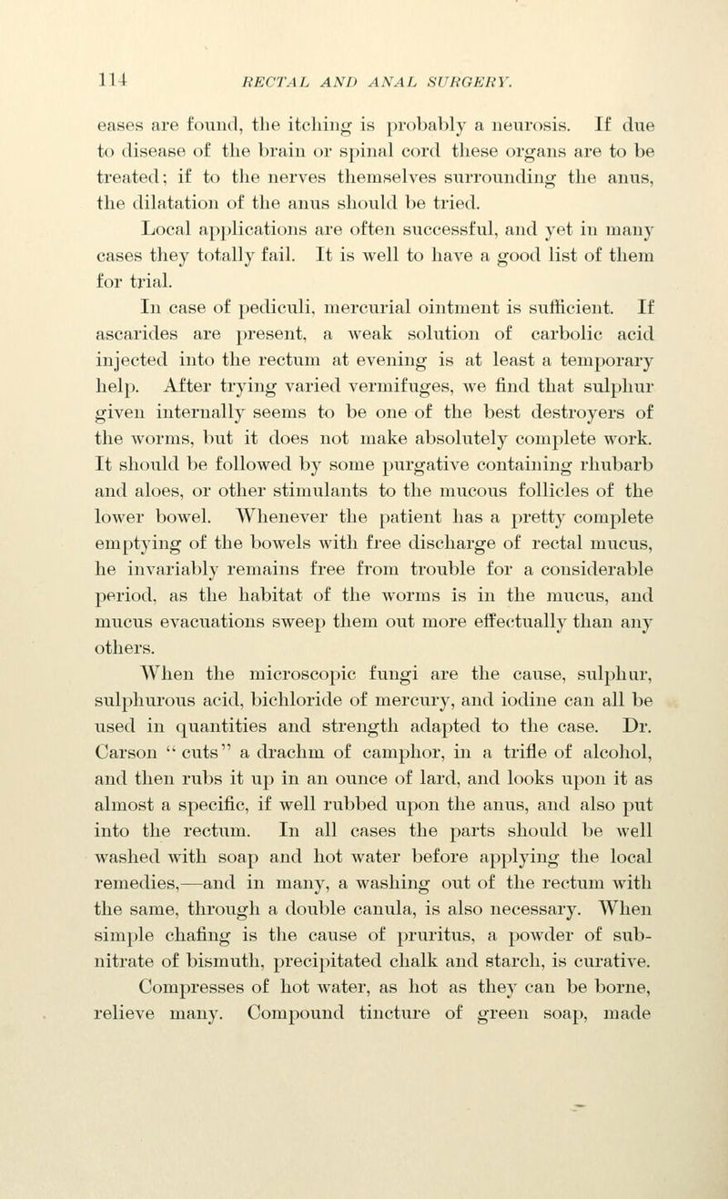 eases are found, the itching is probably a neurosis. If due to disease of the brain or spinal cord these organs are to be treated; if to tlie nerves themselves surrounding the anus, the dilatation of the anus should be tried. Local applications are often successful, and yet in many cases they totally fail. It is well to have a good list of them for trial. In case of pediculi, mercurial ointment is sufficient. If ascarides are present, a Aveak solution of carbolic acid injected into the rectum at evening is at least a temporary help. After trying varied vermifuges, we find that sulphur given internally seems to be one of the best destroyers of the worms, but it does not make absolutely complete work. It should be followed by some purgative containing rhubarb and aloes, or other stimulants to the mucous follicles of the lower bowel. Whenever the patient has a pretty complete emptying of the bowels with free discharge of rectal mucus, he invariably remains free from trouble for a considerable period, as the habitat of the worms is in the mucus, and mucus evacuations sweep them out more effectually than any others. When the microscopic fungi are the cause, sulphur, sulphurous acid, bichloride of mercury, and iodine can all be used in quantities and strength adapted to the case. Dr. Carson ''cuts a drachm of camphor, in a trifle of alcohol, and then rubs it up in an ounce of lard, and looks upon it as almost a specific, if well rubbed upon the anus, and also put into the rectum. In all cases the parts should be Avell washed with soap and hot water before applying the local remedies,—and in many, a washing out of the rectum with the same, through a double canula, is also necessary. When simple chafing is the cause of pruritus, a powder of sub- nitrate of bismuth, precipitated chalk and starch, is curative. Compresses of hot water, as hot as they can be borne, relieve many. Compound tincture of green soap, made