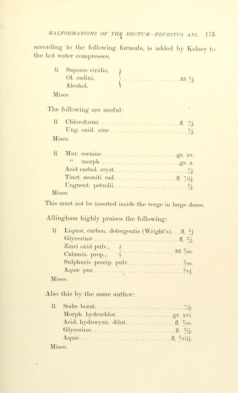 according to the following formula, is added by Kelsey to the hot water compresses. li Saponis viridis, 1 01. cadini, \ ^^ zy Alcohol, \ Misce. The following are useful: I^ Chloroformi fl. -i_ Ung. oxid. zinc ^j. Misce. 1^ Mur. cocaine gr. xv.  morph gi*- X. Acid carbol. cryst 3i. Tinct. aconiti rad fl. 3iij. Unguent, petrolii 3J. Misce. This must not be inserted inside the verge in large doses. AUingham highly praises the following: I^ Liquor, carbon, detergentis (Wright's). . . fl. 3j Glycerinte fl. =i. Zinci oxid pulv., Calamin. prep., \ ' ■^^^' Sulphuris precip. pulv rss. Aqu3e pur ^vi. Misce. Also this by the same author: I^ Sodse borat 3ij. Morph. hydrochlor gr. xvi. Acid, hydrocyan. dilut fl. rss. Glycerinse fl. rfj. Aquje fl. 5viij. Misce.